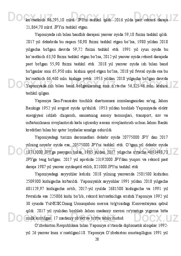 ko‘rsatkich   96,295,10   mlrd.   JPYni   tashkil   qildi.   2016   yilda   past   rekord   daraja
21,864,70 mlrd. JPYni tashkil etgan.
Yaponiyada ish bilan bandlik darajasi yanvar oyida 59,10 foizni tashkil qildi.
2017   yil   dekabrda   bu   raqam   58,90   foizni   tashkil   etgan   bo‘lsa,   1980   yildan   2018
yilgacha   bo'lgan   davrda   59,72   foizni   tashkil   etdi.   1991   yil   iyun   oyida   bu
ko‘rastkich 63,50 foizni tashkil etgan bo‘lsa, 2012 yil yanvar oyida rekord darajada
past   bo'lgan   55,90   foizni   tashkil   etdi.   2018   yil   yanvar   oyida   ish   bilan   band
bo'lganlar soni 65,950 mln. kishini qayd etgan bo‘lsa, 2018 yil fevral oyida esa bu
ko‘rsatkich   66,460   mln.   kishiga   yetdi.   1953   yildan   2018   yilgacha   bo'lgan   davrda
Yaponiyada   ish   bilan   band   bo'lganlarning   soni   o‘rtacha   56,325.46   mln.   kishini
tashkil qilgan.
Yaponiya   San-Fransisko   tinchlik   shartnomasi   imzolanganidan   so'ng,   Jahon
Bankiga   1952   yil   avgust   oyida   qo'shildi.   1953   yildan   boshlab   Yaponiyada   elektr
energiyasi   ishlab   chiqarish,   sanoatning   asosiy   tarmoqlari,   transport,   suv   va
infratuzilmani rivojlantirish kabi iqtisodiy asosni rivojlantirish uchun Jahon Banki
kreditlari bilan bir qator loyihalar amalga oshirildi.
Yaponiyadagi   turizm   daromadlari   dekabr   oyida   20775000   JPY   dan   2017
yilning   noyabr   oyida   esa,   20575000   JPYni   tashkil   etdi.   O‘tgan   yil   dekabr   oyida
18713000   JPYga   paaygan   bolsa,   1985   yildan   2017   yilgacha   o'rtacha   4693498,73
JPYga   teng   bo'lgan.   2017   yil   aprelida   23192000   JPYdan   yuqori   va   rekord   past
daraja 1987 yil yanvar oyidaqatd etilib, 821000 JPYni tashkil etdi.
Yaponiyadagi   sayyohlar   kelishi   2018   yilning   yanvarida   2501500   kishidan
2509300   kishigacha   ko'tarildi.   Yaponiyalik   sayyohlar   1991   yildan   2018   yilgacha
681129,97   kishigacha   ortib,   2017-yil   iyulda   2681500   kishigacha   va   1991   yil
fevralida  esa  225806  kishi  bo‘lib, rekord ko'rsatkichga  erishdi.Yaponiya  1992  yil
30   iyunda   YuNESKOning   Umumjahon   merosi   to'g'risidagi   Konventsiyani   qabul
qildi.   2017   yil   iyulidan   boshlab   Jahon   madaniy   merosi   ro'yxatiga   yigirma   bitta
mulk kiritilgan: 17 madaniy ob'ekt va to'rtta tabiiy hudud.
O‘zbekiston Respublikasi bilan Yaponiya o‘rtasida diplomatik aloqalar 1992-
yil   26   yanvar   kuni   o`rnatilgan118.   Yaponiya   O‘zbekiston   mustaqilligini   1991   yil
28