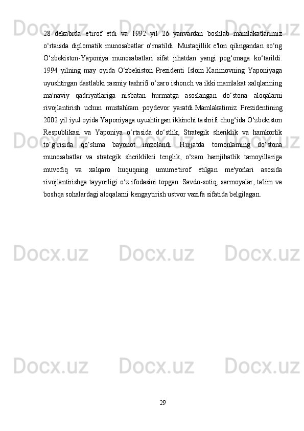 28   dekabrda   e'tirof   etdi   va   1992   yil   26   yanvardan   boshlab   mamlakatlarimiz
o‘rtaisda   diplomatik   munosabatlar   o‘rnatildi.   Mustaqillik   e'lon   qilingandan   so‘ng
O‘zbekiston-Yaponiya   munosabatlari   sifat   jihatdan   yangi   pog‘onaga   ko‘tarildi.
1994   yilning   may   oyida   O‘zbekiston   Prezidenti   Islom   Karimovning   Yaponiyaga
uyushtirgan dastlabki rasmiy tashrifi o‘zaro ishonch va ikki mamlakat xalqlarining
ma'naviy   qadriyatlariga   nisbatan   hurmatga   asoslangan   do‘stona   aloqalarni
rivojlantirish   uchun   mustahkam   poydevor   yaratdi.Mamlakatimiz   Prezidentining
2002 yil iyul oyida Yaponiyaga uyushtirgan ikkinchi tashrifi chog‘ida O‘zbekiston
Respublikasi   va   Yaponiya   o‘rtasida   do‘stlik,   Strategik   sheriklik   va   hamkorlik
to‘g‘risida   qo‘shma   bayonot   imzolandi.   Hujjatda   tomonlarning   do‘stona
munosabatlar   va   strategik   sheriklikni   tenglik,   o‘zaro   hamjihatlik   tamoyillariga
muvofiq   va   xalqaro   huquqning   umume'tirof   etilgan   me'yorlari   asosida
rivojlantirishga tayyorligi o‘z ifodasini  topgan. Savdo-sotiq, sarmoyalar, ta'lim  va
boshqa sohalardagi aloqalarni kengaytirish ustvor vazifa sifatida belgilagan.
29 