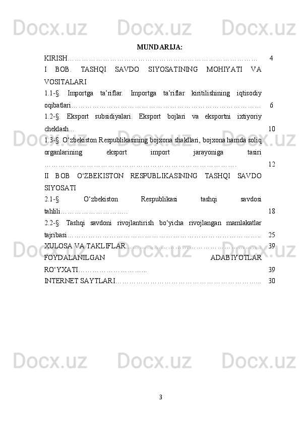 MUNDARIJA :
KIRISH……………………………………………………………………… 4
I   BOB .   TASHQI   SAVDO   SIYOSATINING   MOHIYATI   VA
VOSITALARI
1.1-§.   Importga   ta’riflar.   Importga   ta’riflar   kiritilishining   iqtisodiy
oqibatlari ……………………………………………………………………… 6
1.2-§.   Eksport   subsidiyalari.   Eksport   bojlari   va   eksportni   ixtiyoriy
cheklash ... 10
1.3-§.  O‘zbekiston Respublikasining bojxona shakllari, bojxona hamda soliq
organlarining   eksport   import   jarayoniga   tasiri
………………………………………………………………………. 12
II   BOB   O‘ZBEKISTON   RESPUBLIKASINING   TASHQI   SAVDO
SIYOSATI
2. 1 -§.   O‘zbekiston   Respublikasi   tashqi   savdosi
tahlili ……………………….. 18
2.2-§.   Tashqi   savdoni   rivojlantirish   bo ‘ yicha   rivojlangan   mamlakatlar
tajribas i……………………………………………………………………….. 25
XULOSA VA TAKLIFLAR………………………………………………..... 39
FOYDALANILGAN   ADABIYOTLAR
RO‘YXATI………………………... 39
INTERNET SAYTLARI……………………………………………………... 30
3 