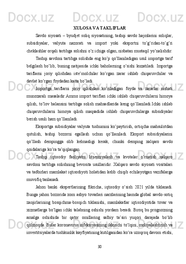 XULOSA VA TAKLIFLAR
Savdo  siyosati   –  byudjet   soliq  siyosatining,   tashqi  savdo  hajmlarini   soliqlar,
subsidiyalar,   valyuta   nazorati   va   import   yoki   eksportni   to’g’ridan-to’g’ri
cheklashlar orqali tartibga solishni o’z ichiga olgan, nisbatan mustaqil yo’nalishdir.
Tashqi savdoni tartibga solishda eng ko’p qo’llaniladigan usul importga tarif
belgilash   bo’lib,   buning   natijasida   ichki   baholarning   o’sishi   kuzatiladi.   Importga
tariflarni   joriy   qilishdan   iste’molchilar   ko’rgan   zarar   ishlab   chiqaruvchilar   va
davlat ko’rgan foydadan katta bo’ladi.
Importga   tariflarni   joriy   qilishdan   ko’riladigan   foyda   va   zararlar   nisbati
munozarali masaladir.Ammo import tariflari ichki ishlab chiqaruvchilarni himoya
qilish,   to’lov   balansini   tartibga   solish   mahsadlarida   keng   qo’llaniladi.Ichki   ishlab
chiqaruvchilarni   himoya   qilish   maqsadida   ishlab   chiqaruvchilarga   subsidiyalar
berish usuli ham qo’llaniladi.
Eksportga subsidiyalar  valyuta tushumini ko’paytirish, ortiqcha mahsulotdan
qutulish,   tashqi   bozorni   egallash   uchun   qo’llaniladi.   Eksport   subsidiyalarini
qo’llash   dempingga   olib   kelmasligi   kerak,   chunki   demping   xalqaro   savdo
qoidalariga ko’ra ta’qiqlangan.
Tashqi   iqtisodiy   faoliyatni   litsenziyalash   va   kvotalar   o’rnatish   xalqaro
savdoni   tartibga   solishning   bevosita   usullaridir.   Xalqaro   savdo   siyosati   vositalari
va tadbirlari mamlakat iqtisodiyoti holatidan kelib chiqib echilayotgan vazifalarga
muvofiq tanlanadi.
Jahon   banki   ekspertlarining   fikricha,   iqtisodiy   o‘sish   2021   yilda   tiklanadi.
Bunga jahon bozorida xom ashyo tovarlari narxlarining hamda global savdo-sotiq
zanjirlarining   bosqichma-bosqich   tiklanishi,   mamlakatlar   iqtisodiyotida   tovar   va
xizmatlarga bo‘lgan ichki talabning oshishi yordam beradi. Biroq bu prognozning
amalga   oshishida   bir   qator   omillaring   salbiy   ta’siri   yuqori   darajada   bo‘lib
qolmoqda. Bular koronavirus infeksiyasining ikkinchi to‘lqini, moliyalashtirish va
investitsiyalarda tushkunlik kayfiyatining kutilganidan ko‘ra uzoqroq davom etishi,
30 