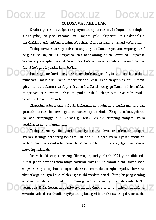 XULOSA VA TAKLIFLAR
Savdo  siyosati   –  byudjet   soliq  siyosatining,   tashqi  savdo  hajmlarini   soliqlar,
subsidiyalar,   valyuta   nazorati   va   import   yoki   eksportni   to’g’ridan-to’g’ri
cheklashlar orqali tartibga solishni o’z ichiga olgan, nisbatan mustaqil yo’nalishdir.
Tashqi savdoni tartibga solishda eng ko’p qo’llaniladigan usul importga tarif
belgilash   bo’lib,   buning   natijasida   ichki   baholarning   o’sishi   kuzatiladi.   Importga
tariflarni   joriy   qilishdan   iste’molchilar   ko’rgan   zarar   ishlab   chiqaruvchilar   va
davlat ko’rgan foydadan katta bo’ladi.
Importga   tariflarni   joriy   qilishdan   ko’riladigan   foyda   va   zararlar   nisbati
munozarali masaladir.Ammo import tariflari ichki ishlab chiqaruvchilarni himoya
qilish,   to’lov   balansini   tartibga   solish   mahsadlarida   keng   qo’llaniladi.Ichki   ishlab
chiqaruvchilarni   himoya   qilish   maqsadida   ishlab   chiqaruvchilarga   subsidiyalar
berish usuli ham qo’llaniladi.
Eksportga subsidiyalar  valyuta tushumini ko’paytirish, ortiqcha mahsulotdan
qutulish,   tashqi   bozorni   egallash   uchun   qo’llaniladi.   Eksport   subsidiyalarini
qo’llash   dempingga   olib   kelmasligi   kerak,   chunki   demping   xalqaro   savdo
qoidalariga ko’ra ta’qiqlangan.
Tashqi   iqtisodiy   faoliyatni   litsenziyalash   va   kvotalar   o’rnatish   xalqaro
savdoni   tartibga   solishning   bevosita   usullaridir.   Xalqaro   savdo   siyosati   vositalari
va tadbirlari mamlakat iqtisodiyoti holatidan kelib chiqib echilayotgan vazifalarga
muvofiq tanlanadi.
Jahon   banki   ekspertlarining   fikricha,   iqtisodiy   o‘sish   2021   yilda   tiklanadi.
Bunga jahon bozorida xom ashyo tovarlari narxlarining hamda global savdo-sotiq
zanjirlarining   bosqichma-bosqich   tiklanishi,   mamlakatlar   iqtisodiyotida   tovar   va
xizmatlarga bo‘lgan ichki talabning oshishi yordam beradi. Biroq bu prognozning
amalga   oshishida   bir   qator   omillaring   salbiy   ta’siri   yuqori   darajada   bo‘lib
qolmoqda. Bular koronavirus infeksiyasining ikkinchi to‘lqini, moliyalashtirish va
investitsiyalarda tushkunlik kayfiyatining kutilganidan ko‘ra uzoqroq davom etishi,
30