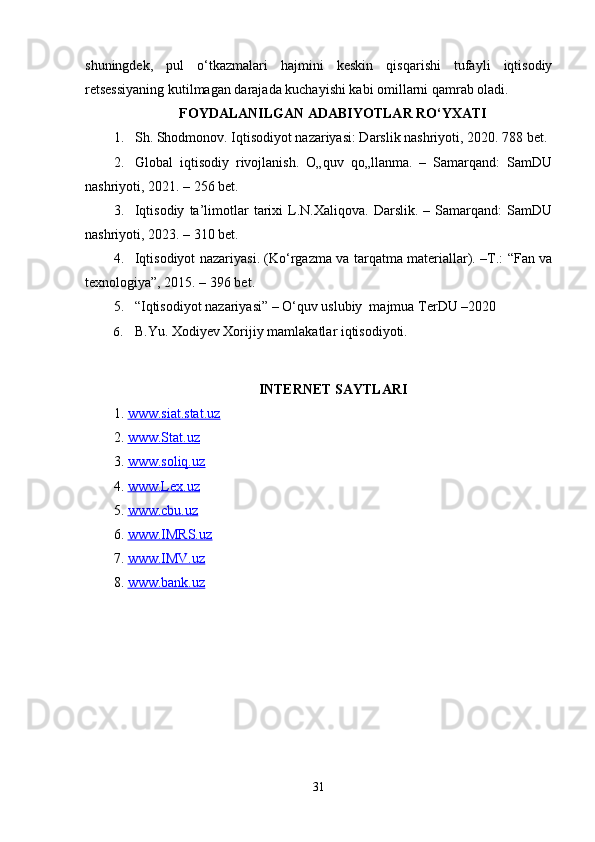 shuningdek,   pul   o‘tkazmalari   hajmini   keskin   qisqarishi   tufayli   iqtisodiy
retsessiyaning kutilmagan darajada kuchayishi kabi omillarni qamrab oladi.
FOYDАLАNILGАN АDАBIYOTLАR RO‘YXАTI
1. Sh. Shodmonov. Iqtisodiyot nazariyasi: Darslik nashriyoti, 2020. 788 bet.
2. Glоbаl   iqtisоdiy   rivоjlаnish.   O„quv   qo„llanma.   –   Samarqand:   SamDU
nashriyoti, 2021. – 256 bet.
3. Iqtisodiy   ta’limotlar   tarixi   L.N.Xaliqova.   Darslik.   –  Samarqand:   SamDU
nashriyoti, 2023. – 310 bet.
4. Iqtisodiyot nazariyasi. (Ko‘rgazma va tarqatma materiallar). –T.: “Fan va
texnologiya”, 2015. – 396 bet.
5. “Iqtisodiyot nazariyasi” – O‘quv uslubiy  majmua TerDU –2020
6. B.Yu. Xodiyev Xorijiy mamlakatlar iqtisodiyoti.
INTERNET SAYTLARI
1.  www.siat.stat.uz
2.  www.Stat.uz
3.  www.soliq.uz
4.  www.Lex.uz
5.  www.cbu.uz
6.  www.IMRS.uz
7.  www.IMV.uz
8.  www.bank.uz
31 