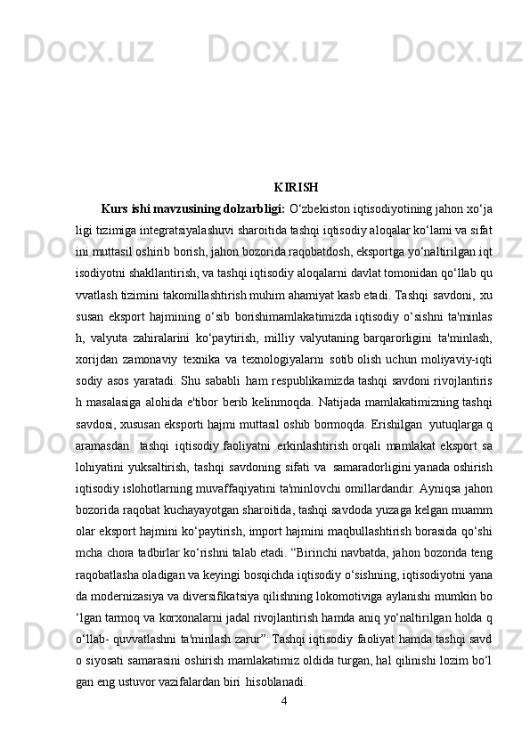 KIRISH
Kurs ishi mavzusining dolzarbligi:   O‘zbekiston   iqtisodiyotining   jahon   xo‘ja
ligi   tizimiga integratsiyalashuvi sharoitida tashqi iqtisodiy aloqalar ko‘lami va sifat
ini   muttasil   oshirib borish,   jahon bozorida raqobatdosh, eksportga yo‘naltirilgan   iqt
isodiyotni shakllantirish, va tashqi iqtisodiy aloqalarni davlat tomonidan qo‘llab   qu
vvatlash   tizimini   takomillashtirish muhim   ahamiyat   kasb etadi.   Tashqi   savdoni,   xu
susan   eksport   hajmining   o‘sib   borishimamlakatimizda   iqtisodiy   o‘sishni   ta'minlas
h,   valyuta   zahiralarini   ko‘paytirish,   milliy   valyutaning   barqarorligini   ta'minlash,
xorijdan   zamonaviy   texnika   va   texnologiyalarni   sotib   olish   uchun   moliyaviy-iqti
sodiy   asos   yaratadi.   Shu   sababli   ham   respublikamizda   tashqi   savdoni   rivojlantiris
h   masalasiga   alohida   e'tibor   berib   kelinmoqda.   Natijada   mamlakatimizning   tashqi
savdosi,   xususan   eksporti   hajmi   muttasil   oshib   bormoqda.   Erishilgan   yutuqlarga q
aramasdan   tashqi   iqtisodiy faoliyatni   erkinlashtirish   orqali   mamlakat   eksport   sa
lohiyatini   yuksaltirish,   tashqi   savdoning   sifati   va     samaradorligini   yanada   oshirish
iqtisodiy   islohotlarning   muvaffaqiyatini   ta'minlovchi   omillardandir.   Ayniqsa jahon
bozorida raqobat kuchayayotgan sharoitida, tashqi savdoda   yuzaga   kelgan   muamm
olar   eksport   hajmini   ko‘paytirish,   import   hajmini   maqbullashtirish   borasida   qo‘shi
mcha   chora   tadbirlar   ko‘rishni   talab etadi.   “Birinchi navbatda, jahon bozorida teng
raqobatlasha oladigan va keyingi   bosqichda   iqtisodiy   o‘sishning,   iqtisodiyotni   yana
da   modernizasiya   va   diversifikatsiya   qilishning   lokomotiviga   aylanishi   mumkin   bo
‘lgan   tarmoq   va   korxonalarni   jadal   rivojlantirish   hamda   aniq   yo‘naltirilgan   holda   q
o‘llab-   quvvatlashni ta'minlash   zarur” .
  Tashqi iqtisodiy faoliyat hamda tashqi savd
o siyosati samarasini oshirish   mamlakatimiz oldida turgan, hal qilinishi lozim bo‘l
gan eng ustuvor vazifalardan   biri   hisoblanadi.  
4 