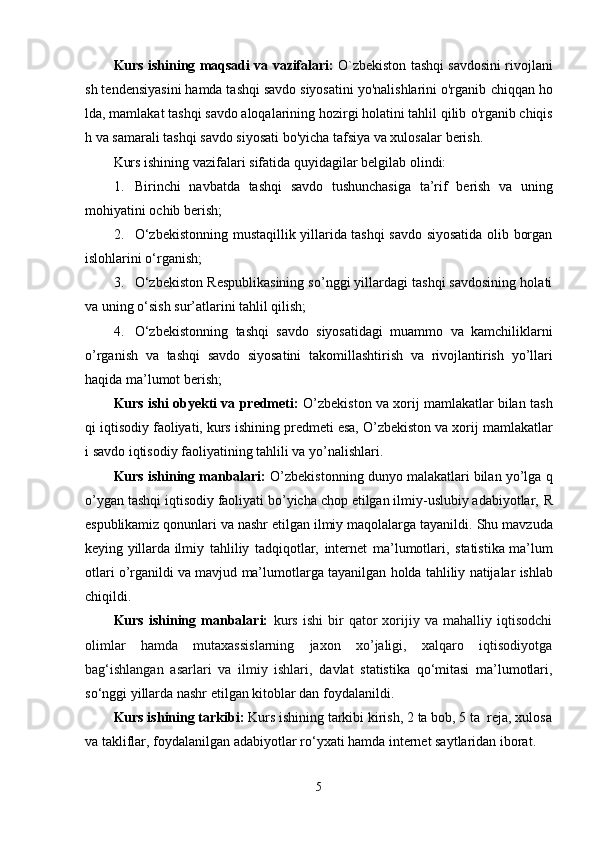 Kurs   ishining   maqsadi   va   vazifalari:   O`zbekiston   tashqi   savdosini   rivojlani
sh tendensiyasini hamda tashqi savdo siyosatini yo'nalishlarini o'rganib   chiqqan ho
lda, mamlakat tashqi savdo aloqalarining hozirgi holatini tahlil qilib   o'rganib chiqis
h va samarali tashqi savdo siyosati bo'yicha tafsiya va xulosalar   berish.
Kurs   ishining   vazifalari   sifatida   quyidagilar   belgilab   olindi:
1. Birinchi   navbatda   tashqi   savdo   tushunchasiga   ta’rif   berish   va   uning
mohiyatini   ochib   berish;
2. O‘zbekistonning mustaqillik yillarida tashqi savdo siyosatida olib borgan
islohlarini o‘rganish;
3. O‘zbekiston Respublikasining so’nggi yillardagi tashqi savdosining holati
va   uning   o‘sish   sur’atlarini   tahlil qilish;
4. O‘zbekistonning   tashqi   savdo   siyosatidagi   muammo   va   kamchiliklarni
o’rganish   va   tashqi   savdo   siyosatini   takomillashtirish   va   rivojlantirish   yo’llari
haqida   ma’lumot   berish;
Kurs ishi obyekti va predmeti:  O’zbekiston va xorij mamlakatlar bilan   tash
qi   iqtisodiy   faoliyati,   kurs   ishining   predmeti   esa,   O’zbekiston   va   xorij   mamlakatlar
i   savdo   iqtisodiy   faoliyatining   tahlili va   yo’nalishlari.
Kurs ishining manbalari:  O’zbekistonning dunyo malakatlari bilan yo’lga   q
o’ygan tashqi iqtisodiy faoliyati bo’yicha chop etilgan ilmiy-uslubiy adabiyotlar,   R
espublikamiz   qonunlari   va   nashr   etilgan   ilmiy   maqolalarga   tayanildi.   Shu   mavzuda
keying yillarda ilmiy   tahliliy   tadqiqotlar,   internet   ma’lumotlari,   statistika   ma’lum
otlari   o’rganildi   va   mavjud   ma’lumotlarga   tayanilgan   holda   tahliliy   natijalar   ishlab
chiqildi.
Kurs   ishining   manbalari:   kurs   ishi   bir   qator   xorijiy   va   mahalliy   iqtisodchi
olimlar   hamda   mutaxassislarning   jaxon   xo’jaligi,   xalqaro   iqtisodiyotga
bag‘ishlangan   asarlari   va   ilmiy   ishlari ,   davlat   statistika   qo‘mitasi   ma’lumotlari,
so‘nggi yillarda nashr etilgan kitoblar dan foydalanildi.
Kurs ishining tarkibi:  Kurs ishining tarkibi kirish, 2 ta bob, 5 ta  reja, xulosa
va takliflar, foydalanilgan adabiyotlar ro ‘ yxati hamda internet saytlaridan iborat.
5 