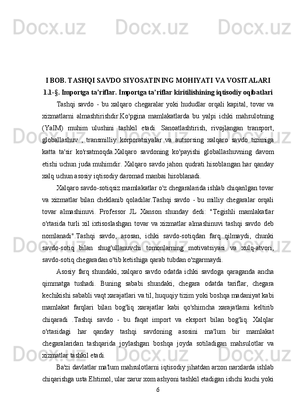 I  BOB .  TASHQI SAVDO SIYOSATINING MOHIYATI VA VOSITALARI
1.1-§.  Importga ta’riflar. Importga ta’riflar kiritilishining iqtisodiy oqibatlari
Tashqi   savdo   -   bu   xalqaro   chegaralar   yoki   hududlar   orqali   kapital,   tovar   va
xizmatlarni   almashtirishdir.Ko'pgina   mamlakatlarda   bu   yalpi   ichki   mahsulotning
(YaIM)   muhim   ulushini   tashkil   etadi.   Sanoatlashtirish,   rivojlangan   transport,
globallashuv   ,   transmilliy   korporatsiyalar   va   autsorsing   xalqaro   savdo   tizimiga
katta   ta'sir   ko'rsatmoqda.Xalqaro   savdoning   ko'payishi   globallashuvning   davom
etishi uchun juda muhimdir. Xalqaro savdo jahon qudrati hisoblangan har qanday
xalq uchun asosiy iqtisodiy daromad manbai hisoblanadi.
Xalqaro savdo-sotiqsiz mamlakatlar o'z chegaralarida ishlab chiqarilgan tovar
va   xizmatlar   bilan   cheklanib   qoladilar.Tashqi   savdo   -   bu   milliy   chegaralar   orqali
tovar   almashinuvi.   Professor   JL   Xanson   shunday   dedi:   "Tegishli   mamlakatlar
o'rtasida   turli   xil   ixtisoslashgan   tovar   va   xizmatlar   almashinuvi   tashqi   savdo   deb
nomlanadi".Tashqi   savdo,   asosan,   ichki   savdo-sotiqdan   farq   qilmaydi,   chunki
savdo-sotiq   bilan   shug'ullanuvchi   tomonlarning   motivatsiyasi   va   xulq-atvori,
savdo-sotiq chegaradan o'tib ketishiga qarab tubdan o'zgarmaydi.
Asosiy   farq   shundaki,   xalqaro   savdo   odatda   ichki   savdoga   qaraganda   ancha
qimmatga   tushadi.   Buning   sababi   shundaki,   chegara   odatda   tariflar,   chegara
kechikishi sababli vaqt xarajatlari va til, huquqiy tizim yoki boshqa madaniyat kabi
mamlakat   farqlari   bilan   bog'liq   xarajatlar   kabi   qo'shimcha   xarajatlarni   keltirib
chiqaradi   .Tashqi   savdo   -   bu   faqat   import   va   eksport   bilan   bog'liq.   Xalqlar
o'rtasidagi   har   qanday   tashqi   savdoning   asosini   ma'lum   bir   mamlakat
chegaralaridan   tashqarida   joylashgan   boshqa   joyda   sotiladigan   mahsulotlar   va
xizmatlar tashkil etadi.
Ba'zi davlatlar ma'lum mahsulotlarni iqtisodiy jihatdan arzon narxlarda ishlab
chiqarishga usta.Ehtimol, ular zarur xom ashyoni tashkil etadigan ishchi kuchi yoki
6 