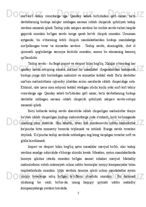 mo'l-ko'l   tabiiy   resurslarga   ega.   Qanday   sabab   bo'lishidan   qat'i   nazar,   ba'zi
davlatlarning   boshqa   xalqlar   xohlagan   narsani   ishlab   chiqarish   qobiliyati   tashqi
savdoni samarali qiladi.Tashqi yoki xalqaro savdoni bir nechta savdo turlari haqida
gapirish   mumkin   bo'lgan   savdo   turiga   qarab   ko'rib   chiqish   mumkin.   Umuman
aytganda,   bu   o'zlarining   kelib   chiqish   mamlakatlaridan   boshqa   mamlakatga
mo'ljallangan   tovar   va   xizmatlar   savdosi   .   Tashqi   savdo,   shuningdek,   chet   el
qimmatli   qog'ozlariga   sarmoya   kiritishi   mumkin,   ammo   bu   atamaning   kamroq
qo'llanilishi.
Tashqi savdo - bu faqat import va eksport bilan bog'liq. Xalqlar o'rtasidagi har
qanday   savdo-sotiqning   asosini   ma'lum   bir   mamlakat   chegaralaridan   tashqarida
boshqa joyga olib boriladigan mahsulot  va xizmatlar  tashkil  etadi. Ba'zi  davlatlar
ma'lum   mahsulotlarni   iqtisodiy   jihatdan   arzon   narxlarda   ishlab   chiqarishga   usta.
Ehtimol, ular zarur xom ashyoni tashkil etadigan ishchi kuchi yoki mo'l-ko'l tabiiy
resurslarga   ega.   Qanday   sabab   bo'lishidan   qat'i   nazar,   ba'zi   davlatlarning   boshqa
davlatlar   xohlagan   narsani   ishlab   chiqarish   qobiliyati   xalqaro   savdo-sotiqni
samarali qiladi.
Ba'zi   hollarda   tashqi   savdo   sharoitida   ishlab   chiqarilgan   mahsulotlar   dunyo
bo'ylab ishlab chiqarilgan boshqa mahsulotlarga juda o'xshash,  hech bo'lmaganda
ularning   xom   shaklida.   Shu   sababli,   tovar   deb   nomlanuvchi   ushbu   mahsulotlar
ko'pincha   bitta   ommaviy   bozorda   to'planadi   va   sotiladi.   Bunga   savdo   tovarlari
deyiladi. Ko'pincha tashqi savdoda sotiladigan eng keng tarqalgan tovarlar neft va
g'alla hisoblanadi.
Import   va   eksport   bilan   bog'liq   qator   masalalar   mavjud   bo'lib,   ular   tashqi
savdoni amalga oshirishda e'tiborga olinishi kerak. Masalan, ayrim mamlakatlarda
himoya   qilishni   istashi   mumkin   bo'lgan   sanoat   sohalari   mavjud.   Mahalliy
mahsulotlarni sotish imkoniyati uchun ushbu tarmoqlar xorijiy kompaniyalar bilan
raqobatlashishi   mumkin.   Ichki   savdoni   himoya   qilish   uchun   mamlakatlar   ayrim
xorijiy   tovarlarga   soliq   bo'lgan   ta’riflarni   o'rnatishi   mumkin   .   Bu   daromad
olishning   bir   usuli   bo'lsa-da,   uning   haqiqiy   qiymati   ushbu   mahalliy
kompaniyalarga yordam berishda.
7