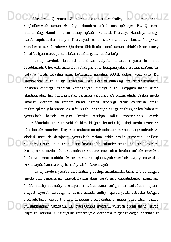 Masalan,   Qo'shma   Shtatlarda   etanolni   mahalliy   ishlab   chiqarishni
rag'batlantirish   uchun   Braziliya   etanoliga   ta’rif   joriy   qilingan.   Bu   Qo'shma
Shtatlardagi   etanol   bozorini   himoya   qiladi,   aks   holda   Braziliya   etanoliga   narxiga
qarab raqobatlasha  olmaydi. Braziliyada etanol shakardan tayyorlanadi, bu gektar
maydonda   etanol   galonini   Qo'shma   Shtatlarda   etanol   uchun   ishlatiladigan   asosiy
hosil bo'lgan makkajo'xori bilan solishtirganda ancha ko'p.
Tashqi   savdoda   tariflardan   tashqari   valyuta   masalalari   yana   bir   omil
hisoblanadi. Chet elda mahsulot sotadigan ba'zi kompaniyalar maoshni ma'lum bir
valyuta   turida   to'lashni   afzal   ko'rishadi,   masalan,   AQSh   dollari   yoki   evro.   Bu
savdo-sotiq   bilan   shug'ullanadigan   mamlakat   valyutaning   tez   devalvatsiyasini
boshdan   kechirgan   taqdirda   kompaniyani   himoya   qiladi.   Ko'pgina   tashqi   savdo
shartnomalari har doim nisbatan barqaror valyutani o'z ichiga oladi.   Tashqi savdo
siyosati   eksport   va   import   hajmi   hamda   tarkibiga   ta'sir   ko'rsatish   orqali
makroiqtisodiy barqarorlikni ta'minlash, iqtisodiy o'sishga erishish, to'lov balansini
yaxshilash   hamda   valyuta   kursini   tartibga   solish   maqsadlarini   ko'zda
tutadi.Mamlakatlar erkin yoki cheklovchi  (proteksionistik)  tashqi  savdo siyosatini
olib   borishi   mumkin.   Ko'pgina   mutaxassis-iqtisodchilar   marnlakat   iqtisodiyoti   va
aholisi   turmush   darajasini   yaxshilash   uchun   erkin   savdo   siyosatini   qo'llash
iqtisodiy   resurslardan   samaraliroq   foydalanísh   imkonini   beradi   deb   hisoblaydilar.
Biroq   erkin   savdo   jahon   íqtisodiyotí   nuqtayi   nazaridan   foydali   bo'lishi   mumkin
bo'lsada, ammo alohída olingan mamlakat iqtisodiyoti manfaati nuqtayi nazaridan
erkin saydo hamma vaqt harn foydali bo'lavermaydi.
Tashqi savdo siyosati mamlakatning boshqa mamlakatlar bilan olib boradigan
savdo   munosabatlarini   muvofiqlashtirishga   qaratilgan   choratadbirlar   majmuasi
bo'lib,   milliy   iqtisodiyot   ehtiyojlari   uchun   zarur   bo'lgan   mahsulotlami   oqilona
import   siyosati   hisobiga   to'ldirish   hamda   milliy   iqtisodiyotda   ortiqcha   bo'lgan
mahsulotlarni   eksport   qilish   hisobiga   mamlakatning   jahon   bozoridagi   o'rnini
mustahkamlash   vazifasini   hal   etadi.Ushbu   siyosatni   yuritish   orqali   tashqi   savdo
hajmlari   soliqlar,   subsidiyalar,   import   yoki   ekspoftni   to'g'ridan-to'g'ri   cheklashlar
8 