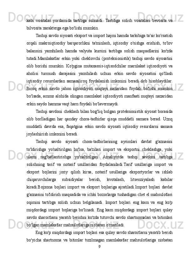 kabi   vositalar   yordamida   tartibga   solinadi.   Tartibga   solish   vositalari   bevosita   va
bilvosita xarakterga ega bo'lishi mumkin.
Tashqi savdo siyosati eksport va import hajmi hamda tarkibiga ta'sir ko'rsatish
orqali   makroiqtisodiy   barqarorlikni   ta'minlash,   iqtisodiy   o'sishga   erishish,   to'lov
balansini   yaxshilash   hamda   valyuta   kursini   tartibga   solish   maqsadlarini   ko'zda
tutadi.Mamlakatlar erkin yoki cheklovchi  (proteksionistik)  tashqi  savdo siyosatini
olib   borishi   mumkin.   Ko'pgina   mutaxassis-iqtisodchilar   marnlakat   iqtisodiyoti   va
aholisi   turmush   darajasini   yaxshilash   uchun   erkin   savdo   siyosatini   qo'llash
iqtisodiy   resurslardan   samaraliroq   foydalanísh   imkonini   beradi   deb   hisoblaydilar.
Biroq   erkin   savdo   jahon   íqtisodiyotí   nuqtayi   nazaridan   foydali   bo'lishi   mumkin
bo'lsada, ammo alohída olingan mamlakat iqtisodiyoti manfaati nuqtayi nazaridan
erkin saydo hamma vaqt harn foydali bo'lavermaydi.
Tashqi savdoni cheklash bilan bog'liq bolgan proteksionistik siyosat borasida
olib   borĺladigan   har   qanday   chora-tadbirlar   qisqa   muddatli   samara   berad.   Uznq
muddatli   davrda   esa,   faqatgina   erkin   savdo   siyosati   iqtísodiy   resurslarni   samara
joylashíirish imkonini beradi.
Tashqi   savdo   siyosati   chora-tadbirlarining   ayrimlari   davlat   g'aznasini
to'ldirishga   yo'naltirilgan   bo'lsa,   ba'zilari   import   va   eksportni   cheklashga,   yoki
ularni   rag'batlantirishga   yo'naltirilgan.   Amaliyotda   tashqi   savdoni   tartibga
solishning   tarif   va   notarif   usullaridan   foydalaniladi.Tarif   usullariga   import   va
eksport   bojlarini   joriy   qilish   kirsa,   notarif   usullariga   eksportyorlar   va   ishlab
chiqaruvchilarga   subsidiyalar   berish,   kvotalash,   litsenziyalash   kabilar
kiradi.Bojxona   bojlari   import   va   eksport   bojlariga   ajratiladi.Import   bojlari   davlat
g'aznasini to'ldirish maqsadida va ichki bozorlarga tushadigan chet el mahsulotlari
oqimini   tartibga   solish   uchun   belgilanadi.   Import   bojlari   eng   kam   va   eng   ko'p
miqdordagi   import   bojlariga   bo'linadi.   Eng   kam   miqdordagi   import   bojlari   qulay
savdo sharoitlarni yaratib berishni ko'zda tutuvchi savdo shartnomalari va bitimlari
bo'lgan mamlakatlar mahsulotlariga nisbatan o'rnatiladi.
Eng ko'p miqdordagi import bojlari esa qulay savdo sharoitlarni yaratib berish
bo'yicha   shartnoma   va   bitimlar   tuzilmagan   mamlakatlar   mahsulotlariga   nisbatan
9
