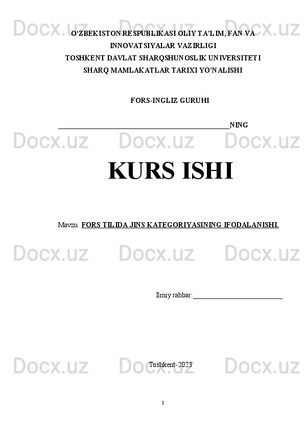 O‘ZBEKISTON RESPUBLIKASI OLIY TA’LIM, FAN VA
INNOVATSIYALAR VAZIRLIGI
TOSHKENT DAVLAT SHARQSHUNOSLIK UNIVERSITETI
SHARQ MAMLAKATLAR TARIXI YO’NALISHI
FORS-INGLIZ GURUHI 
________________________________________________NING
KURS ISHI
Mavzu:  FORS TILIDA JINS KATEGORIYASINING IFODALANISHI.
Ilmiy rahbar:_________________________
Toshkent-2023
1 