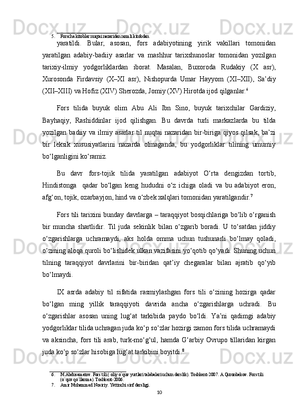 ___________________________
5. Forscha kitoblar nuqtai nazaridan nomli kitobdan
yaratildi.   Bular,   asosan,   fors   adabiyotining   yirik   vakillari   tomonidan
yaratilgan   adabiy-badiiy   asarlar   va   mashhur   tarixshunoslar   tomonidan   yozilgan
tarixiy-ilmiy   yodgorliklardan   iborat.   Masalan,   Buxoroda   Rudakiy  )X   asr	(,
Xurosonda   Firdavsiy  	
)X–XI   asr	(,   Nishopurda   Umar   Hayyom  	)XI–XII	(,   Sa’diy
)	
XII–XIII	( va Hofiz 	)XIV	( Sherozda, Jomiy 	)XV	( Hirotda ijod qilganlar. 6
 
Fors   tilida   buyuk   olim   Abu   Ali   Ibn   Sino,   buyuk   tarixchilar   Gardiziy,
Bayhaqiy,   Rashiddinlar   ijod   qilishgan.   Bu   davrda   turli   markazlarda   bu   tilda
yozilgan  badiiy  va  ilmiy  asarlar   til   nuqtai   nazaridan  bir-biriga  qiyos   qilsak,  ba’zi
bir   leksik   xususiyatlarini   nazarda   olmaganda,   bu   yodgorliklar   tilining   umumiy
bo‘lganligini ko‘ramiz. 
Bu   davr   fors-tojik   tilida   yaratilgan   adabiyot   O‘rta   dengizdan   tortib,
Hindistonga     qadar   bo‘lgan   keng   hududni   o‘z   ichiga   oladi   va   bu   adabiyot   eron,
afg‘on, tojik, ozarbayjon, hind va o‘zbek xalqlari tomonidan yaratilgandir. 7
 
Fors tili tarixini bunday davrlarga – taraqqiyot bosqichlariga bo‘lib o‘rganish
bir   muncha   shartlidir.   Til   juda   sekinlik   bilan   o‘zgarib   boradi.   U   to‘satdan   jiddiy
o‘zgarishlarga   uchramaydi,   aks   holda   omma   uchun   tushunarli   bo‘lmay   qoladi,
o‘zining aloqa quroli bo‘lishidek ulkan vazifasini yo‘qotib qo‘yadi. Shuning uchun
tilning   taraqqiyot   davrlarini   bir-biridan   qat’iy   chegaralar   bilan   ajratib   qo‘yib
bo‘lmaydi.
IX   asrda   adabiy   til   sifatida   rasmiylashgan   fors   tili   o‘zining   hozirga   qadar
bo‘lgan   ming   yillik   taraqqiyoti   davrida   ancha   o‘zgarishlarga   uchradi.   Bu
o‘zgarishlar   asosan   uning   lug‘at   tarkibida   paydo   bo‘ldi.   Ya’ni   qadimgi   adabiy
yodgorliklar tilida uchragan juda ko‘p so‘zlar hozirgi zamon fors tilida uchramaydi
va   aksincha,   fors   tili   arab,   turk-mo‘g‘ul,   hamda   G‘arbiy   Ovrupo   tillaridan   kirgan
juda ko‘p so‘zlar hisobiga lug‘at tarkibini boyitdi. 8
__________________________________
6. M.Abdusamatov. Fors tili 	
) oliy o`quv yurtlari talabalari uchun darslik	(. Toshkent-2007. A.Quronbekov. Fors tili 
)	
o`quv qo`llanma	(. Toshkent-2006. 
7. Amir Muhammad Nosiriy. Yettinchi sinf darsligi. 
10 