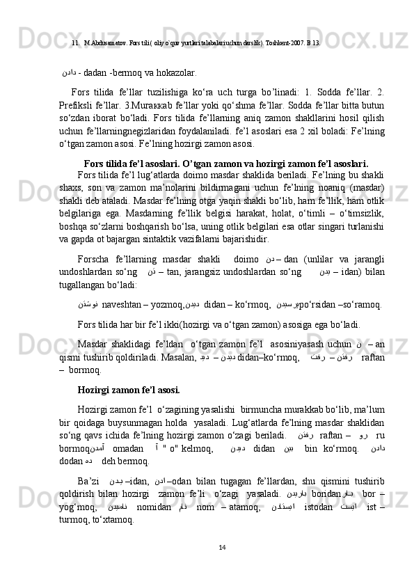 11. M.Abdusamatov. Fors tili ) oliy o`quv yurtlari talabalari uchun darslik	(. Toshkent-2007. B.13. 
  نداد   - dadan -bermoq va hokazolar. 
Fors   tilida   fe’llar   tuzilishiga   ko‘ra   uch   turga   bo ’l inadi:   1.   Sodda   fe’llar.   2.
Prefiksli fe’llar. 3.М u гакка b  fe’llar yoki qo‘shma fe’llar. Sodda fe’llar bitta butun
so‘zdan   iborat   bo‘ladi.   Fors   tilida   fe’llarning   aniq   zamon   shakllarini   hosil   qilish
uchun fe’llarningnegizlaridan foydalaniladi .   fe’l   asos lari esa 2 xil bo l adi: Fe’lning
o‘tgan zamon  asosi . Fe’lning hozirgi zamon  asos i. 
Fors tilida fe’l asoslari. O’tgan zamon va hozirgi zamon fe’l asoslari. 
Fors tilida fe’l lug‘atlarda doimo masdar shaklida beriladi. Fe’lning bu shakli
shaxs,   son   va   zamon   ma’nolarini   bildirmagani   uchun   fe’lning   noaniq  	
)masdar	(
shakli deb ataladi. Masdar fe’lning otga yaqin shakli bo‘lib, ham fe’llik, ham otlik
belgilariga   ega.   Masdarning   fe’llik   belgisi   harakat,   holat,   o‘timli   –   o‘timsizlik,
boshqa so‘zlarni boshqarish bo‘lsa, uning otlik belgilari esa otlar singari turlanishi
va gapda ot bajargan sintaktik vazifalarni bajarishidir. 
Forscha   fe’llarning   masdar   shakli     doimo   ند  –  dan  	
)unlilar   va   jarangli
undoshlardan   so‘ng      نت   –  tan,  jarangsiz   undoshlardan   so‘ng           ندی   –  idan	
(  bilan
tugallangan bo‘ladi:
نتشون    naveshtan – yozmoq, ندید    didan – ko‘rmoq,   ندیسرپ po‘rsidan –so‘ramoq.
Fors tilida har bir fe’l ikki	
)hozirgi va o‘tgan zamon	( asosiga ega bo‘ladi.   
Masdar   shaklidagi   fe’ldan     o‘tgan   zamon   fe’l     asosiniyasash   uchun   ن     –  an
qismi tushirib qoldiriladi. Masalan,  دید  – ندید   didan–ko‘rmoq,     تفر  – نتفر      raftan
–  bormoq.
Hozirgi zamon fe’l asosi.
Hozirgi zamon fe’l  o‘zagining yasalishi  birmuncha murakkab bo‘lib, ma’lum
bir   qoidaga   buysunmagan   holda     yasaladi.   Lug‘atlarda   fe’lning   masdar   shaklidan
so‘ng qavs  ichida fe’lning hozirgi  zamon  o‘zagi  beriladi.      نتفر     raftan –    ور      ru
bormoq ندمآ      omadan      آ    " o" kelmoq,        ندید     didan     نیب      bin  ko‘rmoq.      نداد
dodan  هد      deh bermoq.
Ba’zi     ند	
DDی  – idan,   ندا  – odan   bilan   tugagan   fe’llardan,   shu   qismini   tushirib
qoldirish   bilan   hozirgi     zamon   fe’li     o‘zagi     yasaladi.   ندیراب    boridan را	
DDب       bor   –
yog‘moq,       ندیمان       nomidan    مان       nom     –  atamoq,       نداتسیا       istodan     تسیا       ist   –
turmoq, to‘xtamoq.
14 