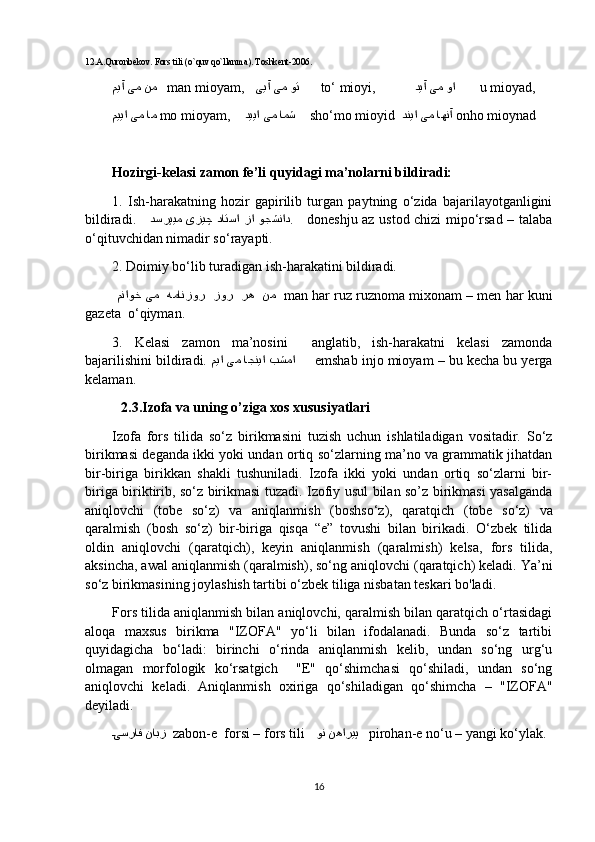 12.A.Quronbekov. Fors tili )o`quv qo`llanma	(. Toshkent-2006.
میآ یم نم     man mioyam,    ییآ یم وت        to‘ mioyi,            دیآ یم وا         u mioyad,
مییا یم ام   mo mioyam,     دییا یم امش      sho‘mo mioyid   دنیا یم اهنآ   onho mioynad
Hozirgi-kelasi zamon fe’li quyidagi ma’nolarni bildiradi:     
1.   Ish-harakatning   hozir   gapirilib   turgan   paytning   o‘zida   bajarilayotganligini
bildiradi.      دسرپ	
یم  یز	یچ  داتسا  زا  وجشناد .      doneshju az ustod chizi mipo‘rsad – talaba
o‘qituvchidan nimadir so‘rayapti.     
2. Doimiy bo‘lib turadigan ish-harakatini bildiradi.
  مناوخ یم  همانزور  زور  ره  نم    man har ruz ruznoma mixonam – men har kuni
gazeta  o‘qiyman.    
3.   Kelasi   zamon   ma’nosini     anglatib,   ish-harakatni   kelasi   zamonda
bajarilishini bildiradi.  میا یم اجنیا بشما       emshab injo mioyam – bu kecha bu yerga
kelaman. 
2.3.Izofa va uning o’ziga xos xususiyatlari
Izofa   fors   tilida   so‘z   birikmasini   tuzish   uchun   ishlatiladigan   vositadir.   So‘z
birikmasi deganda ikki yoki undan ortiq so‘zlarning ma’no va grammatik jihatdan
bir-biriga   birikkan   shakli   tushuniladi.   Izofa   ikki   yoki   undan   ortiq   so‘zlarni   bir-
biriga biriktirib, so‘z birikmasi tuzadi. Izofiy usul bilan so’z birikmasi yasalganda
aniqlovchi  	
)tobe   so‘z	(  va   aniqlanmish  	)boshso‘z	(,   qaratqich  	)tobe   so‘z	(  va
qaralmish  	
)bosh   so‘z	(  bir-biriga   qisqa   “e”   tovushi   bilan   birikadi.   O‘zbek   tilida
oldin   aniqlovchi  	
)qaratqich	(,   keyin   aniqlanmish  	)qaralmish	(  kelsa,   fors   tilida,
aksincha, awal aniqlanmish 	
)qaralmish	(, so‘ng aniqlovchi 	)qaratqich	( keladi. Ya’ni
so‘z birikmasining joylashish tartibi o‘zbek tiliga nisbatan teskari bo'ladi. 
Fors tilida aniqlanmish bilan aniqlovchi, qaralmish bilan qaratqich o‘rtasidagi
aloqa   maxsus   birikma   "IZOFA"   yo‘li   bilan   ifodalanadi.   Bunda   so‘z   tartibi
quyidagicha   bo‘ladi:   birinchi   o‘rinda   aniqlanmish   kelib,   undan   so‘ng   urg‘u
olmagan   morfologik   ko‘rsatgich     "E"   qo‘shimchasi   qo‘shiladi,   undan   so‘ng
aniqlovchi   keladi.   Aniqlanmish   oxiriga   qo‘shiladigan   qo‘shimcha   –   "IZOFA"
deyiladi. 
D	
یسراف نابز    zabon-e  forsi – fors tili     ون نهاریپ     pirohan-e no‘u – yangi ko‘ylak.
16