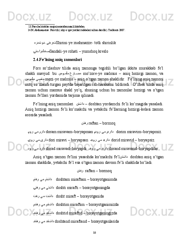      
______________________
     13.Forscha kitoblar nuqtai nazaridan nomli kitobdan.
14.M.Abdusamatov. Fors tili ) oliy o`quv yurtlari talabalari uchun darslik	(. Toshkent-2007.
  هزمشوخ ینیریش Shirini-ye xushmazze- totli shirinlik
D	
یتحاریلدنص Sandali-ye rohati – yumshoq kreslo
2.4.Fe’lning aniq zamonlari
Fors   so‘zlashuv   tilida   aniq   zamonga   tegishli   bo‘lgan   ikkita   murakkab   fe’l
shakli   mavjud:   bu   سو	
DDملم عرا	DDضم    mo’zore-ye   malmus   –   aniq   hozirgi   zamon,   va
سوملم یضام   mozi-ye malmus – aniq o‘tgan zamon shaklidir.   Fe’lning aniq zamoni
nutq so‘zlanib turgan paytda bajarilgan ish-harakatni bildiradi.   O‘zbek tilida aniq
zamon   uchun   maxsus   shakl   yo‘q,   shuning   uchun   bu   zamonlar   hozirgi   va   o‘tgan
zamon fe’llari yordamida tarjima qilinadi. 
Fe’lning aniq zamonlari    نتشاد   –  doshtan yordamchi fe’li ko‘magida yasaladi.
Aniq  hozirgi   zamon   fe’li   ko‘makchi   va   yetakchi   fe’llarning   hozirgi-kelasi   zamon
asosida yasaladi.
نتفر   raftan – bormoq
D	
مور یم مراد   doram miravam–boryapman   D	میور یم میراد      dorim miravim–boryapmiz.
D	
یور یم یراد   dori miravi – boryapsan   D	دیور یم دیراد     dorid miravid – boryapsiz.
دور یم دراد   dorad miravad–boryapdi    D
دنور یم دنراد   dorand miravand–boryapdilar.
Aniq o‘tgan zamon fe’lini yasashda ko‘makchi fe’l نتشاد     doshtan aniq o‘tgan
zamon shaklida, yetakchi fe’l esa o‘tgan zamon davom fe’li shaklida bo‘ladi.
نتفر    raftan – bormoq
D	
متفر یم متشاد      doshtam miraftam – borayotganimda 
D
یتفر یم یتشاد    doshti mirafti – borayotganingda
تفر یم تشاد     dosht miraft – borayotganida
میتفر یم میتشاد    doshtim miraftim – borayotganimizda
D
دیتفر یم دیتشاد    doshtid miraftid – borayotganingizda 
D
دنتفر یم دنتشاد   doshtand miraftand – borayotganlarida
18 