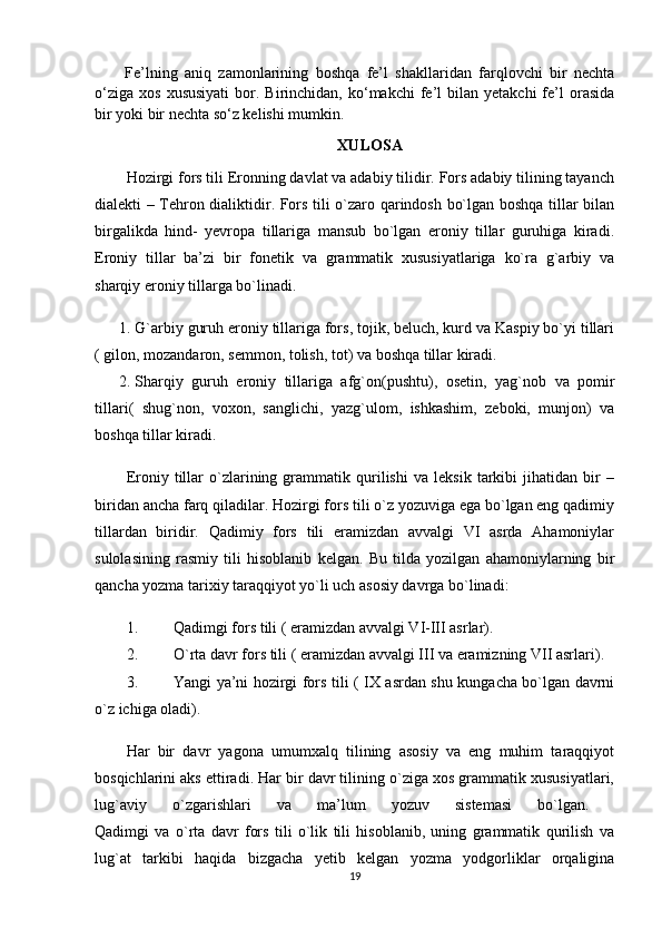 Fe’lning   aniq   zamonlarining   boshqa   fe’l   shakllaridan   farqlovchi   bir   nechta
o‘ziga   xos  xususiyati  bor.  Birinchidan,   ko‘makchi  fe’l   bilan  yetakchi  fe’l  orasida
bir yoki bir nechta so‘z kelishi mumkin.
XULOSA
Hozirgi fors tili Eronning davlat va adabiy tilidir. Fors adabiy tilining tayanch
dialekti – Tehron dialiktidir. Fors tili o`zaro qarindosh bo`lgan boshqa tillar bilan
birgalikda   hind-   yevropa   tillariga   mansub   bo`lgan   eroniy   tillar   guruhiga   kiradi.
Eroniy   tillar   ba’zi   bir   fonetik   va   grammatik   xususiyatlariga   ko`ra   g`arbiy   va
sharqiy eroniy tillarga bo`linadi. 
1. G`arbiy guruh eroniy tillariga fors, tojik, beluch, kurd va Kaspiy bo`yi tillari
) gilon, mozandaron, semmon, tolish, tot	( va boshqa tillar kiradi. 
2. Sharqiy   guruh   eroniy   tillariga   afg`on	
)pushtu	(,   osetin,   yag`nob   va   pomir
tillari	
)  shug`non,   voxon,   sanglichi,   yazg`ulom,   ishkashim,   zeboki,   munjon	(  va
boshqa tillar kiradi. 
Eroniy   tillar   o`zlarining   grammatik   qurilishi   va   leksik   tarkibi   jihatidan   bir   –
biridan ancha farq qiladilar. Hozirgi fors tili o`z yozuviga ega bo`lgan eng qadimiy
tillardan   biridir.   Qadimiy   fors   tili   eramizdan   avvalgi   VI   asrda   Ahamoniylar
sulolasining   rasmiy   tili   hisoblanib   kelgan.   Bu   tilda   yozilgan   ahamoniylarning   bir
qancha yozma tarixiy taraqqiyot yo`li uch asosiy davrga bo`linadi: 
1. Qadimgi fors tili 	
) eramizdan avvalgi VI-III asrlar	(. 
2. O`rta davr fors tili 	
) eramizdan avvalgi III va eramizning VII asrlari	(. 
3. Yangi ya’ni hozirgi fors tili 	
) IX asrdan shu kungacha bo`lgan davrni
o`z ichiga oladi	
(. 
Har   bir   davr   yagona   umumxalq   tilining   asosiy   va   eng   muhim   taraqqiyot
bosqichlarini aks ettiradi. Har bir davr tilining o`ziga xos grammatik xususiyatlari,
lug`aviy   o`zgarishlari   va   ma’lum   yozuv   sistemasi   bo`lgan.  
Qadimgi   va   o`rta   davr   fors   tili   o`lik   tili   hisoblanib,   uning   grammatik   qurilish   va
lug`at   tarkibi   haqida   bizgacha   yetib   kelgan   yozma   yodgorliklar   orqaligina
19 