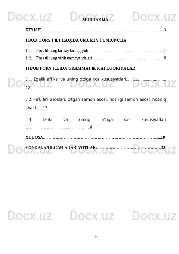 MUNDARIJA:
KIRISH …………………………………………………………………………….3
I BOB.  FORS TILI HAQIDA UMUMIY TUSHUNCHA
1.1. Fors tilining tarixiy taraqqiyoti  ……………………………………..……....6
1.2. Fors tilining yirik namoyandalari  …………………………………………... 9
II BOB  FORS TILIDA GRAMMATIK KATEGORIYALAR
2.1.   Egalik   affiksi   va   uning   o’ziga   xos   xususiyatlari…………………………...…
12
2.2.   Fe’l,   fe’l   asoslari,   o’tgan   zamon   asosi,   hozirgi   zamon   asosi,   noaniq
shakl......13
2.3.   Izofa   va   uning   o’ziga   xos   xususiyatlari
……………………………………...16
XULOSA………………………………………………………………………....19
FOYDALANILGAN ADABIYOTLAR………………………………………..23
2 