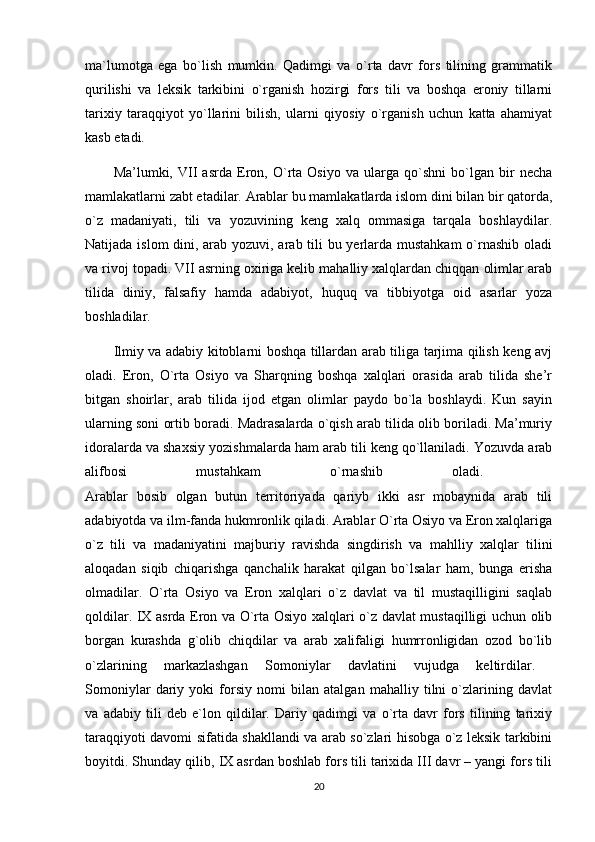 ma`lumotga   ega   bo`lish   mumkin.   Qadimgi   va   o`rta   davr   fors   tilining   grammatik
qurilishi   va   leksik   tarkibini   o`rganish   hozirgi   fors   tili   va   boshqa   eroniy   tillarni
tarixiy   taraqqiyot   yo`llarini   bilish,   ularni   qiyosiy   o`rganish   uchun   katta   ahamiyat
kasb etadi. 
Ma’lumki,   VII   asrda   Eron,   O`rta   Osiyo   va   ularga   qo`shni   bo`lgan   bir   necha
mamlakatlarni zabt etadilar. Arablar bu mamlakatlarda islom dini bilan bir qatorda,
o`z   madaniyati,   tili   va   yozuvining   keng   xalq   ommasiga   tarqala   boshlaydilar.
Natijada islom  dini, arab yozuvi, arab tili bu yerlarda mustahkam  o`rnashib oladi
va rivoj topadi. VII asrning oxiriga kelib mahalliy xalqlardan chiqqan olimlar arab
tilida   diniy,   falsafiy   hamda   adabiyot,   huquq   va   tibbiyotga   oid   asarlar   yoza
boshladilar. 
Ilmiy va adabiy kitoblarni boshqa tillardan arab tiliga tarjima qilish keng avj
oladi.   Eron,   O`rta   Osiyo   va   Sharqning   boshqa   xalqlari   orasida   arab   tilida   she’r
bitgan   shoirlar,   arab   tilida   ijod   etgan   olimlar   paydo   bo`la   boshlaydi.   Kun   sayin
ularning soni ortib boradi. Madrasalarda o`qish arab tilida olib boriladi. Ma’muriy
idoralarda va shaxsiy yozishmalarda ham arab tili keng qo`llaniladi. Yozuvda arab
alifbosi   mustahkam   o`rnashib   oladi.  
Arablar   bosib   olgan   butun   territoriyada   qariyb   ikki   asr   mobaynida   arab   tili
adabiyotda va ilm-fanda hukmronlik qiladi. Arablar O`rta Osiyo va Eron xalqlariga
o`z   tili   va   madaniyatini   majburiy   ravishda   singdirish   va   mahlliy   xalqlar   tilini
aloqadan   siqib   chiqarishga   qanchalik   harakat   qilgan   bo`lsalar   ham,   bunga   erisha
olmadilar.   O`rta   Osiyo   va   Eron   xalqlari   o`z   davlat   va   til   mustaqilligini   saqlab
qoldilar. IX asrda Eron va O`rta Osiyo xalqlari o`z davlat mustaqilligi uchun olib
borgan   kurashda   g`olib   chiqdilar   va   arab   xalifaligi   humrronligidan   ozod   bo`lib
o`zlarining   markazlashgan   Somoniylar   davlatini   vujudga   keltirdilar.  
Somoniylar   dariy   yoki   forsiy   nomi   bilan   atalgan   mahalliy   tilni   o`zlarining   davlat
va   adabiy   tili   deb   e`lon   qildilar.   Dariy   qadimgi   va   o`rta   davr   fors   tilining   tarixiy
taraqqiyoti davomi sifatida shakllandi va arab so`zlari hisobga o`z leksik tarkibini
boyitdi. Shunday qilib, IX asrdan boshlab fors tili tarixida III davr – yangi fors tili
20 