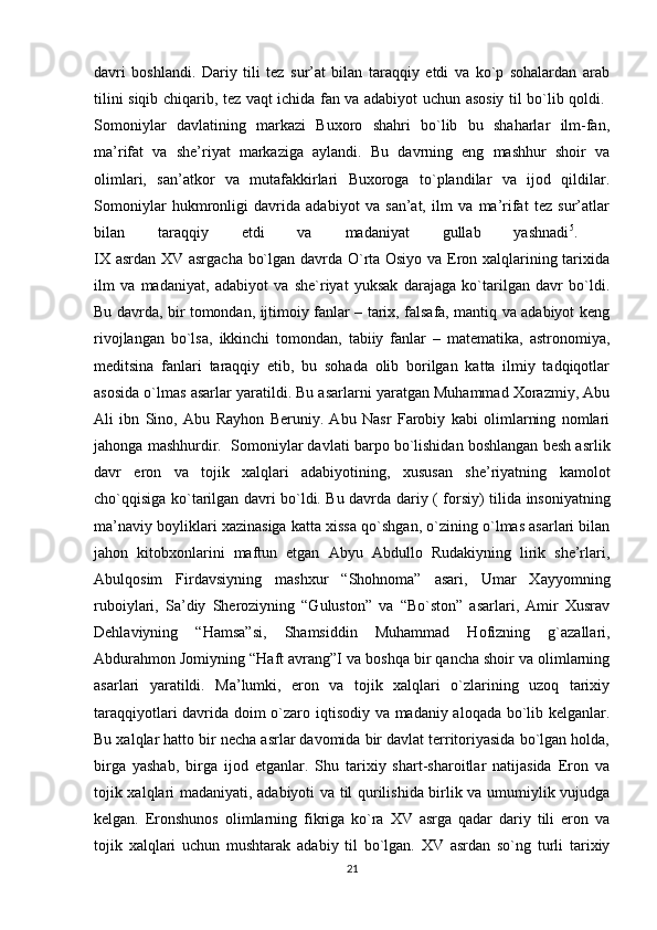 davri   boshlandi.   Dariy   tili   tez   sur’at   bilan   taraqqiy   etdi   va   ko`p   sohalardan   arab
tilini siqib chiqarib, tez vaqt ichida fan va adabiyot uchun asosiy til bo`lib qoldi.  
Somoniylar   davlatining   markazi   Buxoro   shahri   bo`lib   bu   shaharlar   ilm-fan,
ma’rifat   va   she’riyat   markaziga   aylandi.   Bu   davrning   eng   mashhur   shoir   va
olimlari,   san’atkor   va   mutafakkirlari   Buxoroga   to`plandilar   va   ijod   qildilar.
Somoniylar   hukmronligi   davrida   adabiyot   va   san’at,   ilm   va   ma’rifat   tez   sur’atlar
bilan   taraqqiy   etdi   va   madaniyat   gullab   yashnadi 5
.  
IX asrdan XV asrgacha bo`lgan davrda O`rta Osiyo va Eron xalqlarining tarixida
ilm   va   madaniyat,   adabiyot   va   she`riyat   yuksak   darajaga   ko`tarilgan   davr   bo`ldi.
Bu davrda, bir tomondan, ijtimoiy fanlar – tarix, falsafa, mantiq va adabiyot keng
rivojlangan   bo`lsa,   ikkinchi   tomondan,   tabiiy   fanlar   –   matematika,   astronomiya,
meditsina   fanlari   taraqqiy   etib,   bu   sohada   olib   borilgan   katta   ilmiy   tadqiqotlar
asosida o`lmas asarlar yaratildi. Bu asarlarni yaratgan Muhammad Xorazmiy, Abu
Ali   ibn   Sino,   Abu   Rayhon   Beruniy.   Abu   Nasr   Farobiy   kabi   olimlarning   nomlari
jahonga mashhurdir.  Somoniylar davlati barpo bo`lishidan boshlangan besh asrlik
davr   eron   va   tojik   xalqlari   adabiyotining,   xususan   she’riyatning   kamolot
cho`qqisiga ko`tarilgan davri bo`ldi. Bu davrda dariy ) forsiy	( tilida insoniyatning
ma’naviy boyliklari xazinasiga katta xissa qo`shgan, o`zining o`lmas asarlari bilan
jahon   kitobxonlarini   maftun   etgan   Abyu   Abdullo   Rudakiyning   lirik   she’rlari,
Abulqosim   Firdavsiyning   mashxur   “Shohnoma”   asari,   Umar   Xayyomning
ruboiylari,   Sa’diy   Sheroziyning   “Guluston”   va   “Bo`ston”   asarlari,   Amir   Xusrav
Dehlaviyning   “Hamsa”si,   Shamsiddin   Muhammad   Hofizning   g`azallari,
Abdurahmon Jomiyning “Haft avrang”I va boshqa bir qancha shoir va olimlarning
asarlari   yaratildi.   Ma’lumki,   eron   va   tojik   xalqlari   o`zlarining   uzoq   tarixiy
taraqqiyotlari davrida doim o`zaro iqtisodiy va madaniy aloqada bo`lib kelganlar.
Bu xalqlar hatto bir necha asrlar davomida bir davlat territoriyasida bo`lgan holda,
birga   yashab,   birga   ijod   etganlar.   Shu   tarixiy   shart-sharoitlar   natijasida   Eron   va
tojik xalqlari madaniyati, adabiyoti va til qurilishida birlik va umumiylik vujudga
kelgan.   Eronshunos   olimlarning   fikriga   ko`ra   XV   asrga   qadar   dariy   tili   eron   va
tojik   xalqlari   uchun   mushtarak   adabiy   til   bo`lgan.   XV   asrdan   so`ng   turli   tarixiy
21