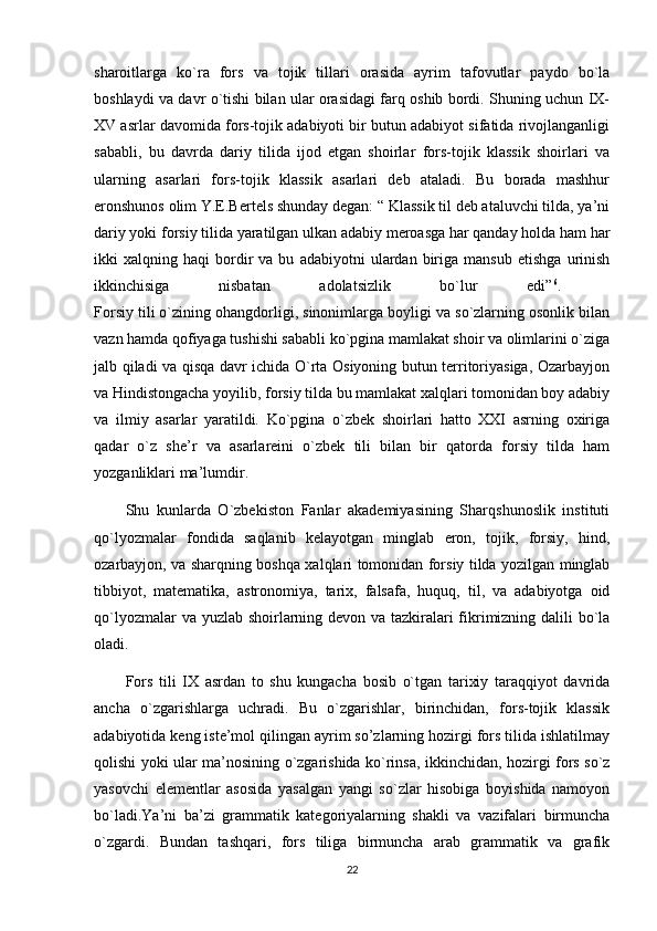 sharoitlarga   ko`ra   fors   va   tojik   tillari   orasida   ayrim   tafovutlar   paydo   bo`la
boshlaydi va davr o`tishi bilan ular orasidagi farq oshib bordi. Shuning uchun IX-
XV asrlar davomida fors-tojik adabiyoti bir butun adabiyot sifatida rivojlanganligi
sababli,   bu   davrda   dariy   tilida   ijod   etgan   shoirlar   fors-tojik   klassik   shoirlari   va
ularning   asarlari   fors-tojik   klassik   asarlari   deb   ataladi.   Bu   borada   mashhur
eronshunos olim Y.E.Bertels shunday degan: “ Klassik til deb ataluvchi tilda, ya’ni
dariy yoki forsiy tilida yaratilgan ulkan adabiy meroasga har qanday holda ham har
ikki   xalqning   haqi   bordir   va  bu   adabiyotni   ulardan   biriga   mansub   etishga   urinish
ikkinchisiga   nisbatan   adolatsizlik   bo`lur   edi” 6
.  
Forsiy tili o`zining ohangdorligi, sinonimlarga boyligi va so`zlarning osonlik bilan
vazn hamda qofiyaga tushishi sababli ko`pgina mamlakat shoir va olimlarini o`ziga
jalb qiladi va qisqa davr ichida O`rta Osiyoning butun territoriyasiga, Ozarbayjon
va Hindistongacha yoyilib, forsiy tilda bu mamlakat xalqlari tomonidan boy adabiy
va   ilmiy   asarlar   yaratildi.   Ko`pgina   o`zbek   shoirlari   hatto   XXI   asrning   oxiriga
qadar   o`z   she’r   va   asarlareini   o`zbek   tili   bilan   bir   qatorda   forsiy   tilda   ham
yozganliklari ma’lumdir. 
Shu   kunlarda   O`zbekiston   Fanlar   akademiyasining   Sharqshunoslik   instituti
qo`lyozmalar   fondida   saqlanib   kelayotgan   minglab   eron,   tojik,   forsiy,   hind,
ozarbayjon, va sharqning boshqa xalqlari tomonidan forsiy tilda yozilgan minglab
tibbiyot,   matematika,   astronomiya,   tarix,   falsafa,   huquq,   til,   va   adabiyotga   oid
qo`lyozmalar  va yuzlab shoirlarning devon va tazkiralari  fikrimizning dalili bo`la
oladi.
Fors   tili   IX   asrdan   to   shu   kungacha   bosib   o`tgan   tarixiy   taraqqiyot   davrida
ancha   o`zgarishlarga   uchradi.   Bu   o`zgarishlar,   birinchidan,   fors-tojik   klassik
adabiyotida keng iste’mol qilingan ayrim so’zlarning hozirgi fors tilida ishlatilmay
qolishi yoki ular ma’nosining o`zgarishida ko`rinsa, ikkinchidan, hozirgi fors so`z
yasovchi   elementlar   asosida   yasalgan   yangi   so`zlar   hisobiga   boyishida   namoyon
bo`ladi.Ya’ni   ba’zi   grammatik   kategoriyalarning   shakli   va   vazifalari   birmuncha
o`zgardi.   Bundan   tashqari,   fors   tiliga   birmuncha   arab   grammatik   va   grafik
22 