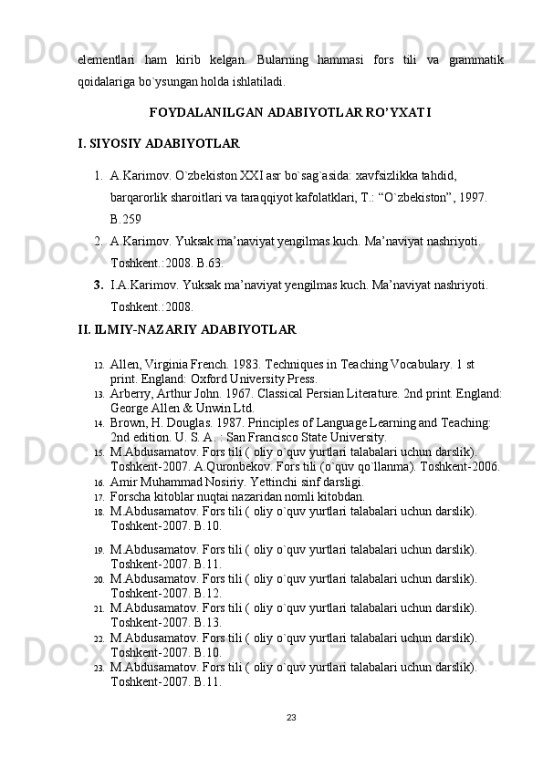 elementlari   ham   kirib   kelgan.   Bularning   hammasi   fors   tili   va   grammatik
qoidalariga bo`ysungan holda ishlatiladi. 
FOYDALANILGAN ADABIYOTLAR RO’YXATI
I. SIYOSIY ADABIYOTLAR
1. A.Karimov. O`zbekiston XXI asr bo`sag`asida: xavfsizlikka tahdid, 
barqarorlik sharoitlari va taraqqiyot kafolatklari, T.: “O`zbekiston”, 1997. 
B.259
2. A.Karimov. Yuksak ma’naviyat yengilmas kuch.  Ma’naviyat nashriyoti. 
Toshkent.:2008. B.63.
3. I.A.Karimov. Yuksak ma’naviyat yengilmas kuch. Ma’naviyat nashriyoti. 
Toshkent.:2008.
II. ILMIY-NAZARIY ADABIYOTLAR
12. Allen, Virginia French. 1983. Techniques in Teaching Vocabulary. 1 st 
print. England: Oxford University Press.
13. Arberry, Arthur John. 1967. Classical Persian Literature. 2nd print. England:
George Allen & Unwin Ltd. 
14. Brown, H. Douglas. 1987. Principles of Language Learning and Teaching: 
2nd edition. U. S. A. : San Francisco State University.
15. M.Abdusamatov. Fors tili ) oliy o`quv yurtlari talabalari uchun darslik	(. 
Toshkent-2007. A.Quronbekov. Fors tili 	
)o`quv qo`llanma	(. Toshkent-2006. 
16. Amir Muhammad Nosiriy. Yettinchi sinf darsligi. 
17. Forscha kitoblar nuqtai nazaridan nomli kitobdan.
18. M.Abdusamatov. Fors tili 	
) oliy o`quv yurtlari talabalari uchun darslik	(. 
Toshkent-2007. B.10. 
19. M.Abdusamatov. Fors tili 	
) oliy o`quv yurtlari talabalari uchun darslik	(. 
Toshkent-2007. B.11. 
20. M.Abdusamatov. Fors tili 	
) oliy o`quv yurtlari talabalari uchun darslik	(. 
Toshkent-2007. B.12. 
21. M.Abdusamatov. Fors tili 	
) oliy o`quv yurtlari talabalari uchun darslik	(. 
Toshkent-2007. B.13. 
22. M.Abdusamatov. Fors tili 	
) oliy o`quv yurtlari talabalari uchun darslik	(. 
Toshkent-2007. B.10. 
23. M.Abdusamatov. Fors tili 	
) oliy o`quv yurtlari talabalari uchun darslik	(. 
Toshkent-2007. B.11. 
23 