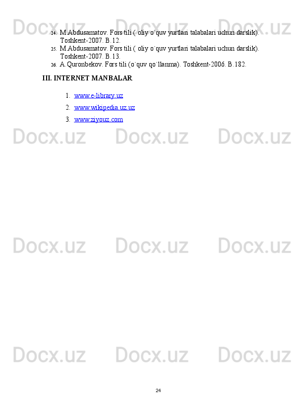 24. M.Abdusamatov. Fors tili ) oliy o`quv yurtlari talabalari uchun darslik	(. 
Toshkent-2007. B.12. 
25. M.Abdusamatov. Fors tili 	
) oliy o`quv yurtlari talabalari uchun darslik	(. 
Toshkent-2007. B.13. 
26. A.Quronbekov. Fors tili 	
)o`quv qo`llanma	(. Toshkent-2006. B.182. 
III. INTERNET MANBALAR
1. www.e-library.uz   
2. www.wikipedia.uz.uz   
3. www.ziyouz.com   
24 