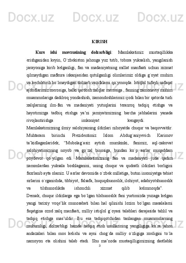 KIRISH
Kurs   ishi   mavzusining   dolzarbligi :   Mamlakatimiz   mustaqillikka
erishganidan   keyin,   O`zbekiston   jahonga   yuz   tutib,   tobora   yuksalish,   yangilanish
jarayoniga   kirib   kelganligi,   fan   va   madaniyatning   millat   manfaati   uchun   xizmat
qilmaydigan   mafkura   iskanjasidan   qutulganligi   olimlarimiz   oldiga   g`oyat   muhim
va kechiktirib bo`lmaydigan dolzarb vazifalarni qo`ymoqda. Istiqlol tufayli nafaqat
ajdodlarimiz merosiga, balki qardosh xalqlar merosiga , fanning zamonaviy muhim
muammolariga dadilroq yondashish, zamondoshlarimiz ijodi bilan bir qatorda turli
xalqlarning   ilm-fan   va   madaniyati   yutuqlarini   teranroq   tadqiq   etishga   va
hayotimizga   tadbiq   etishga   ya’ni   jamiyatimizning   barcha   jabhalarini   yanada
rivojlantirishga   imkoniyat   kengaydi.  
Mamlakatimizning  ilmiy  salohiyaining   ildizlari  nihoyatda  chuqur   va  baquvvatdir.
Muhtaram   birinchi   Prezidentimiz   Islom   Abdug`aniyevich   Karimov
ta’kidlaganlaridek,   “Mubolag`asiz   aytish   mumkinki,   fanimiz,   aql-zakovat
salohiyatimizning   noyob   va   go`zal   binosiga,   bundan   ko`p   asrlar   muqaddam
poydevor   qo`yilgan   edi.   Mamlakatimizning   fan   va   madaniyati   juda   qadim
zamonlardan   yuksala   boshlaganini,   uning   chuqur   va   qudratli   ildizlari   borligini
faxrlanib ayta olamiz. U asrlar davomida o`zbek millatiga, butun insoniyatga tabiat
sirlarini o`rganishda, tibbiyot, falsafa, huquqshunoslik, ilohiyot, adabiyotshunoslik
va   tilshunoslikda   ishonchli   xizmat   qilib   kelmmoqda”.  
Demak,  chuqur   ildizlarga   ega  bo`lgan   tilshunoslik  fani   yurtimizda  yuzaga   kelgan
yangi   tarixiy   voqe’lik   munosabati   bilan   hal   qilinishi   lozim   bo`lgan   masalalarni
faqatgina   ozod   xalq   manfaati,   milliy   istiqlol   g`oyasi   talablari   darajasida   tahlil   va
tadqiq   etishga   mas’uldir.   Bu   esa   tadqiqotchidan   tanlangan   muammolarning
muhumligi,   dolzarbligi   hamda   tadqiq   etish   usullarining   yangiligiga   ko`ra   jahon
andazalari   bilan   mos   kelishi   va   ayni   chog`da   milliy   o`zligiga   xosligini   to`la
namoyon   eta   olishini   talab   etadi.   Shu   ma’noda   mustaqilligimizning   dastlabki
3