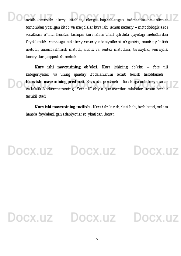 ochib   beruvchi   ilmiy   kitoblar,   ularga   bag`ishlangan   tadqiqotlar   va   olimlar
tomonidan yozilgan kitob va maqolalar kurs ishi uchun nazariy – metodologik asos
vazifasini o`tadi. Bundan tashqari kurs ishini tahlil qilishda quyidagi metodlardan
foydalanildi:   mavzuga   oid   ilmiy   nazariy   adabiyotlarni   o`rganish,   mantiqiy   bilish
metodi,   umumlashtirish   metodi,   analiz   va   sentez   metodlari,   tarixiylik,   vorisiylik
tamoyillari,taqqoslash metodi. 
Kurs   ishi   mavzusining   ob’ekti.   Kurs   ishining   ob’ekti   –   fors   tili
kategoriyalari   va   uning   qanday   ifodalanishini   ochib   berish   hisoblanadi.  
Kurs ishi mavzusining predmeti.  Kurs ishi predmeti – fors tiliga oid ilmiy asarlar
va Malik Abdusamatovning “Fors tili” oliy o`quv uyurtlari talabalari uchun darslik
tashkil etadi. 
Kurs ishi mavzusining tuzilishi.  Kurs ishi kirish, ikki bob, besh band, xulosa
hamda foydalanilgan adabiyotlar ro`yhatidan iborat.
5 
