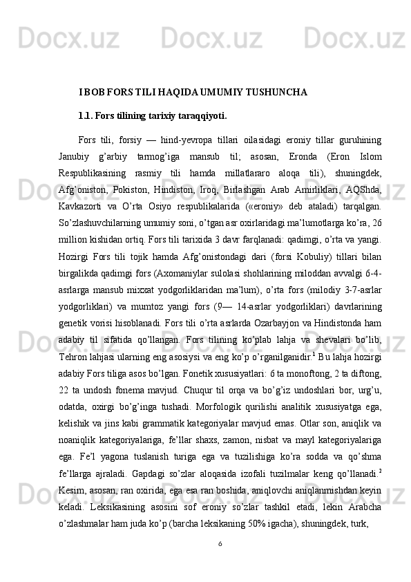 I BOB FORS TILI HAQIDA UMUMIY TUSHUNCHA
1.1.  Fors tilining tarixiy taraqqiyoti.
Fors   tili,   forsiy   —   hind-yevropa   tillari   oilasidagi   eroniy   tillar   guruhining
Janubiy   g’arbiy   tarmog’iga   mansub   til;   asosan,   Eronda  )Eron   Islom
Respublikasining   rasmiy   tili   hamda   millatlararo   aloqa   tili	
(,   shuningdek,
Afg’oniston,   Pokiston,   Hindiston,   Iroq,   Birlashgan   Arab   Amirliklari,   AQShda,
Kavkazorti   va   O’rta   Osiyo   respublikalarida  	
)«eroniy»   deb   ataladi	(  tarqalgan.
So’zlashuvchilarning umumiy soni, o’tgan asr oxirlaridagi ma’lumotlarga ko’ra, 26
million kishidan ortiq. Fors tili tarixida 3 davr farqlanadi: qadimgi, o’rta va yangi.
Hozirgi   Fors   tili   tojik   hamda   Afg’onistondagi   dari  	
)forsi   Kobuliy	(  tillari   bilan
birgalikda qadimgi fors 	
)Axomaniylar sulolasi shohlarining miloddan avvalgi 6-4-
asrlarga   mansub   mixxat   yodgorliklaridan   ma’lum	
(,   o’rta   fors  	)milodiy   3-7-asrlar
yodgorliklari	
(  va   mumtoz   yangi   fors  	)9—   14-asrlar   yodgorliklari	(  davrlarining
genetik vorisi hisoblanadi. Fors tili o’rta asrlarda Ozarbayjon va Hindistonda ham
adabiy   til   sifatida   qo’llangan.   Fors   tilining   ko’plab   lahja   va   shevalari   bo’lib,
Tehron lahjasi ularning eng asosiysi va eng ko’p o’rganilganidir. 1
 Bu lahja hozirgi
adabiy Fors tiliga asos bo’lgan. Fonetik xususiyatlari: 6 ta monoftong, 2 ta diftong,
22   ta   undosh   fonema   mavjud.   Chuqur   til   orqa   va   bo’g’iz   undoshlari   bor,   urg’u,
odatda,   oxirgi   bo’g’inga   tushadi.   Morfologik   qurilishi   analitik   xususiyatga   ega,
kelishik va jins kabi grammatik kategoriyalar mavjud emas. Otlar  son, aniqlik va
noaniqlik   kategoriyalariga,   fe’llar   shaxs,   zamon,   nisbat   va   mayl   kategoriyalariga
ega.   Fe’l   yagona   tuslanish   turiga   ega   va   tuzilishiga   ko’ra   sodda   va   qo’shma
fe’llarga   ajraladi.   Gapdagi   so’zlar   aloqasida   izofali   tuzilmalar   keng   qo’llanadi. 2
Kesim, asosan, ran oxirida, ega esa ran boshida, aniqlovchi aniqlanmishdan keyin
keladi.   Leksikasining   asosini   sof   eroniy   so’zlar   tashkil   etadi,   lekin   Arabcha
o’zlashmalar ham juda ko’p 	
)barcha leksikaning 50% igacha	(, shuningdek, turk, 
6 