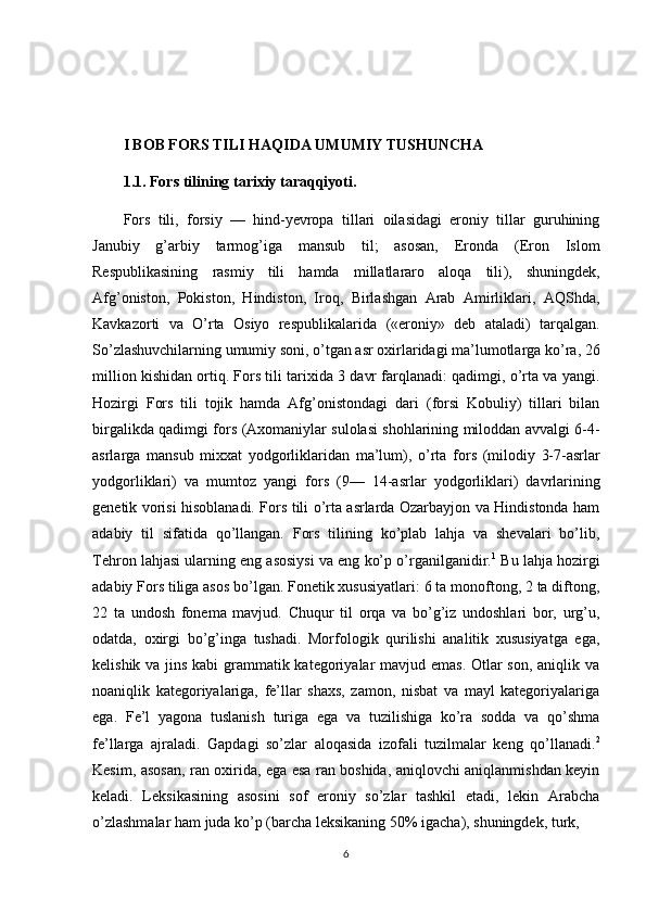 I BOB FORS TILI HAQIDA UMUMIY TUSHUNCHA
1.1.  Fors tilining tarixiy taraqqiyoti.
Fors   tili,   forsiy   —   hind-yevropa   tillari   oilasidagi   eroniy   tillar   guruhining
Janubiy   g’arbiy   tarmog’iga   mansub   til;   asosan,   Eronda  )Eron   Islom
Respublikasining   rasmiy   tili   hamda   millatlararo   aloqa   tili	
(,   shuningdek,
Afg’oniston,   Pokiston,   Hindiston,   Iroq,   Birlashgan   Arab   Amirliklari,   AQShda,
Kavkazorti   va   O’rta   Osiyo   respublikalarida  	
)«eroniy»   deb   ataladi	(  tarqalgan.
So’zlashuvchilarning umumiy soni, o’tgan asr oxirlaridagi ma’lumotlarga ko’ra, 26
million kishidan ortiq. Fors tili tarixida 3 davr farqlanadi: qadimgi, o’rta va yangi.
Hozirgi   Fors   tili   tojik   hamda   Afg’onistondagi   dari  	
)forsi   Kobuliy	(  tillari   bilan
birgalikda qadimgi fors 	
)Axomaniylar sulolasi shohlarining miloddan avvalgi 6-4-
asrlarga   mansub   mixxat   yodgorliklaridan   ma’lum	
(,   o’rta   fors  	)milodiy   3-7-asrlar
yodgorliklari	
(  va   mumtoz   yangi   fors  	)9—   14-asrlar   yodgorliklari	(  davrlarining
genetik vorisi hisoblanadi. Fors tili o’rta asrlarda Ozarbayjon va Hindistonda ham
adabiy   til   sifatida   qo’llangan.   Fors   tilining   ko’plab   lahja   va   shevalari   bo’lib,
Tehron lahjasi ularning eng asosiysi va eng ko’p o’rganilganidir. 1
 Bu lahja hozirgi
adabiy Fors tiliga asos bo’lgan. Fonetik xususiyatlari: 6 ta monoftong, 2 ta diftong,
22   ta   undosh   fonema   mavjud.   Chuqur   til   orqa   va   bo’g’iz   undoshlari   bor,   urg’u,
odatda,   oxirgi   bo’g’inga   tushadi.   Morfologik   qurilishi   analitik   xususiyatga   ega,
kelishik va jins kabi grammatik kategoriyalar mavjud emas. Otlar  son, aniqlik va
noaniqlik   kategoriyalariga,   fe’llar   shaxs,   zamon,   nisbat   va   mayl   kategoriyalariga
ega.   Fe’l   yagona   tuslanish   turiga   ega   va   tuzilishiga   ko’ra   sodda   va   qo’shma
fe’llarga   ajraladi.   Gapdagi   so’zlar   aloqasida   izofali   tuzilmalar   keng   qo’llanadi. 2
Kesim, asosan, ran oxirida, ega esa ran boshida, aniqlovchi aniqlanmishdan keyin
keladi.   Leksikasining   asosini   sof   eroniy   so’zlar   tashkil   etadi,   lekin   Arabcha
o’zlashmalar ham juda ko’p 	
)barcha leksikaning 50% igacha	(, shuningdek, turk, 
6