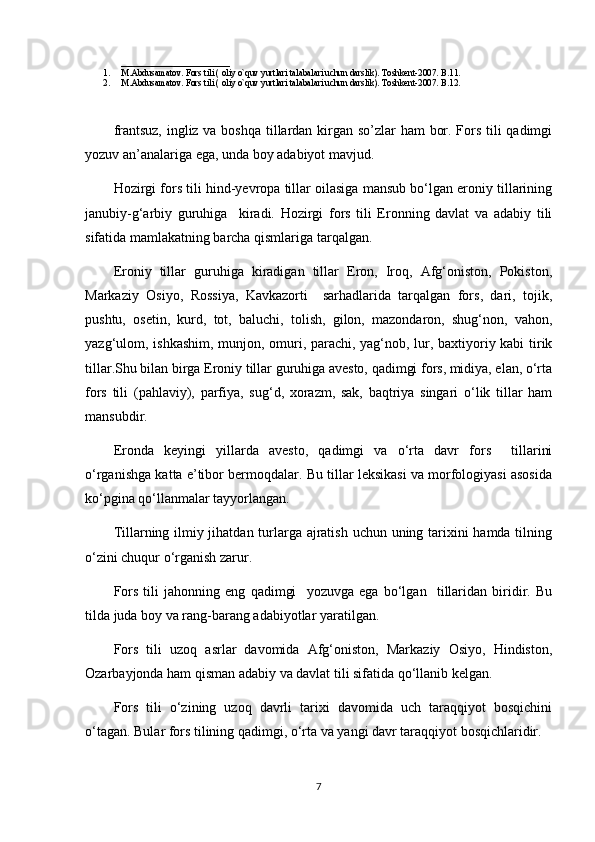 ________________________
1. M.Abdusamatov. Fors tili ) oliy o`quv yurtlari talabalari uchun darslik	(. Toshkent-2007. B.11. 
2. M.Abdusamatov. Fors tili 	
) oliy o`quv yurtlari talabalari uchun darslik	(. Toshkent-2007. B.12. 
frantsuz, ingliz va boshqa tillardan kirgan so’zlar ham bor. Fors tili qadimgi
yozuv an’analariga ega, unda boy adabiyot mavjud.
Hozirgi fors tili hind-yevropa tillar oilasiga mansub bo‘lgan eroniy tillarining
janubiy-g‘arbiy   guruhiga     kiradi.   Hozirgi   fors   tili   Eronning   davlat   va   adabiy   tili
sifatida mamlakatning barcha qismlariga tarqalgan. 
Eroniy   tillar   guruhiga   kiradigan   tillar   Eron,   Iroq,   Afg‘oniston,   Pokiston,
Markaziy   Osiyo,   Rossiya,   Kavkazorti     sarhadlarida   tarqalgan   fors,   dari,   tojik,
pushtu,   osetin,   kurd,   tot,   baluchi,   tolish,   gilon,   mazondaron,   shug‘non,   vahon,
yazg‘ulom, ishkashim, munjon, omuri, parachi, yag‘nob, lur, baxtiyoriy kabi  tirik
tillar.Shu bilan birga Eroniy tillar guruhiga avesto, qadimgi fors, midiya, elan, o‘rta
fors   tili  	
)pahlaviy	(,   parfiya,   sug‘d,   xorazm,   sak,   baqtriya   singari   o‘lik   tillar   ham
mansubdir.
Eronda   keyingi   yillarda   avesto,   qadimgi   va   o‘rta   davr   fors     tillarini
o‘rganishga katta e’tibor bermoqdalar. Bu tillar leksikasi va morfologiyasi asosida
ko‘pgina qo‘llanmalar tayyorlangan.
Tillarning ilmiy jihatdan turlarga ajratish uchun uning tarixini  hamda tilning
o‘zini chuqur o‘rganish zarur.
Fors   tili   jahonning   eng   qadimgi     yozuvga   ega   bo‘lgan     tillaridan   biridir.   Bu
tilda juda boy va rang-barang adabiyotlar yaratilgan.
Fors   tili   uzoq   asrlar   davomida   Afg‘oniston,   Markaziy   Osiyo,   Hindiston,
Ozarbayjonda ham qisman adabiy va davlat tili sifatida qo‘llanib kelgan. 
Fors   tili   o‘zining   uzoq   davrli   tarixi   davomida   uch   taraqqiyot   bosqichini
o‘tagan. Bular fors tilining qadimgi, o‘rta va yangi davr taraqqiyot bosqichlaridir.
7