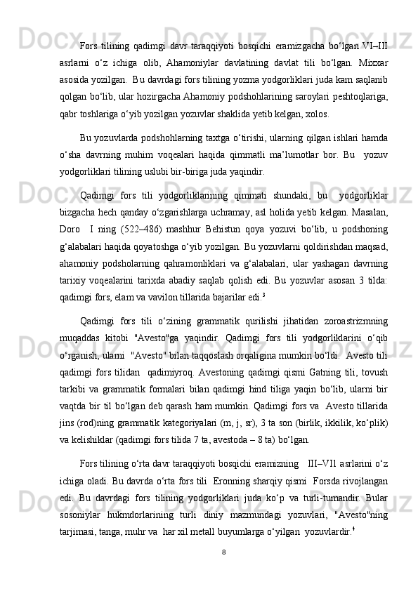 Fors   tilining   qadimgi   davr   taraqqiyoti   bosqichi   eramizgacha   bo‘lgan   VI–III
asrlarni   o‘z   ichiga   olib,   Ahamoniylar   davlatining   davlat   tili   bo‘lgan.   Mixxar
asosida yozilgan.  Bu davrdagi fors tilining yozma yodgorliklari juda kam saqlanib
qolgan bo‘lib, ular hozirgacha Ahamoniy podshohlarining saroylari peshtoqlariga,
qabr toshlariga o‘yib yozilgan yozuvlar shaklida yetib kelgan, xolos.
Bu yozuvlarda podshohlarning taxtga o‘tirishi, ularning qilgan ishlari hamda
o‘sha   davrning   muhim   voqealari   haqida   qimmatli   ma’lumotlar   bor.   Bu     yozuv
yodgorliklari tilining uslubi bir-biriga juda yaqindir.
Qadimgi   fors   tili   yodgorliklarining   qimmati   shundaki,   bu     yodgorliklar
bizgacha hech qanday o‘zgarishlarga uchramay, asl holida yetib kelgan. Masalan,
Doro     I   ning  )522–486	(  mashhur   Behistun   qoya   yozuvi   bo‘lib,   u   podshoning
g‘alabalari haqida qoyatoshga o‘yib yozilgan. Bu yozuvlarni qoldirishdan maqsad,
ahamoniy   podsholarning   qahramonliklari   va   g‘alabalari,   ular   yashagan   davrning
tarixiy   voqealarini   tarixda   abadiy   saqlab   qolish   edi.   Bu   yozuvlar   asosan   3   tilda:
qadimgi fors, elam va vavilon tillarida bajarilar edi. 3
Qadimgi   fors   tili   o‘zining   grammatik   qurilishi   jihatidan   zoroastrizmning
muqaddas   kitobi   "Avesto"ga   yaqindir.   Qadimgi   fors   tili   yodgorliklarini   o‘qib
o‘rganish, ularni  "Avesto" bilan taqqoslash orqaligina mumkin bo‘ldi.  Avesto tili
qadimgi   fors   tilidan     qadimiyroq.   Avestoning   qadimgi   qismi   Gatning   tili,   tovush
tarkibi   va   grammatik   formalari   bilan   qadimgi   hind   tiliga   yaqin   bo‘lib,   ularni   bir
vaqtda bir til bo‘lgan deb qarash ham mumkin. Qadimgi fors va   Avesto tillarida
jins 	
)rod	(ning grammatik kategoriyalari 	)m, j, sr	(, 3 ta son 	)birlik, ikkilik, ko‘plik	(
va kelishiklar 	
)qadimgi fors tilida 7 ta, avestoda – 8 ta	( bo‘lgan.
Fors tilining o‘rta davr taraqqiyoti bosqichi eramizning   III–VI1 asrlarini o‘z
ichiga oladi. Bu davrda o‘rta fors tili   Eronning sharqiy qismi   Forsda rivojlangan
edi.   Bu   davrdagi   fors   tilining   yodgorliklari   juda   ko‘p   va   turli-tumandir.   Bular
sosoniylar   hukmdorlarining   turli   diniy   mazmundagi   yozuvlari,   "Avesto"ning
tarjimasi, tanga, muhr va  har xil metall buyumlarga o‘yilgan  yozuvlardir. 4
8 