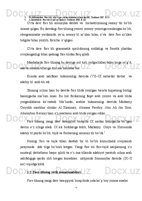 ___________________________
3. M.Abdusamatov. Fors tili ) oliy o`quv yurtlari talabalari uchun darslik	(. Toshkent-2007. B.13. 
4. A.Quronbekov. Fors tili 	
)o`quv qo`llanma	(. Toshkent-2006. B.182
O‘rta   davr   fors   tili   sosoniylar   davlati   va     zoroastrizmning   rasmiy   tili   bo‘lib
xizmat qilgan. Bu davrdagi fors tilining yozuvi oromiy yozuviga asoslangan bo‘lib,
ideogrammalar yordamida, ya’ni oromiy til so‘zlari bilan, o‘rta   davr fors so‘zlari
belgilar bilan yozilib, forscha  o‘qilgan.
O‘rta   davr   fors   tili   grammatik   qurilishining   soddaligi   va   fonetik   jihatdan
rivojlanganligi bilan qadimgi fors tilidan farq qiladi.
Manbalarda fors tilining bu davriga oid turli yodgorliklari bilan birga so‘g‘d,
sak va xorazm tillariga doir ma’lumotlar bor.
Eronda   arab   xalifalari   hukmronligi   davrida  	
)VII–IX   asrlarda	(  davlat     va
adabiy til  arab tili edi.
Shuning   uchun   ham   bu   davrda   fors   tilida   yozilgan   birorta   hujjatning   borligi
hanuzgacha   ma’lum   emas.   Bu   hol   forslarning   faqat   arab   yozuvi   va   arab   tilida
yozganliklarini   ko‘rsatadi.   Ma’lumki,   arablar   hukmronligi   davrida   Markaziy
Osiyolik   mashhur   olimlar   Al-Xorazmiy,   Abunasr   Farobiy,   Abu   Ali   ibn   Sino,
Aburayhon Beruniy ham o‘z asarlarini arab tilida yozgan edilar.
Fors   tilining   yangi   davr   taraqqiyot   bosqichi   IX   asrdan   hozirgacha   bo‘lgan
davrni   o‘z   ichiga   oladi.   IX   asr   boshlariga   kelib,   Markaziy     Osiyo   va   Xurosonda
adabiy til paydo bo‘lib, tojik va forslarning umumiy tili bo‘ldi. 5
Hozirgi   fors   va   tojik   tillari   dastlab   bir   til   bo‘lib   keyinchalik   rivojlanish
jarayonida     ikki   tilga   bo‘linib   ketgan.   Yangi   fors   tili   fors-tojik   xalqlarining   o‘z
mustaqil davlatlarini barpo qilish va o‘z ona tillarida adabiyot yaratish uchun arab
xalifaligiga   qarshi   olib   borgan   kurashlari     natijasida   Somoniylar   davrida  	
)IX–X
asr	
( vujudga keldi. 
1.2.  Fors tilining yirik namoyandalari.
Fors tilining yangi davr taraqqiyoti bosqichida juda ko‘p boy yozma asarlar 
9 