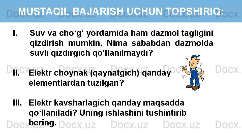 MUSTAQIL BAJARISH UCHUN TOPSHIRIQ:
I. Suv va cho ‘ g ‘  yordamida ham dazmol tagligini 
qizdirish  mumkin.  Nima  sababdan  dazmolda 
suvli qizdirgich qo ‘ llanilmaydi?
II.    Elektr choynak (qaynatgich) qanday 
        elementlardan tuzilgan?
III.    Elektr kavsharlagich qanday maqsadda 
        qo ‘ llaniladi? Uning ishlashini tushintirib
        bering. 