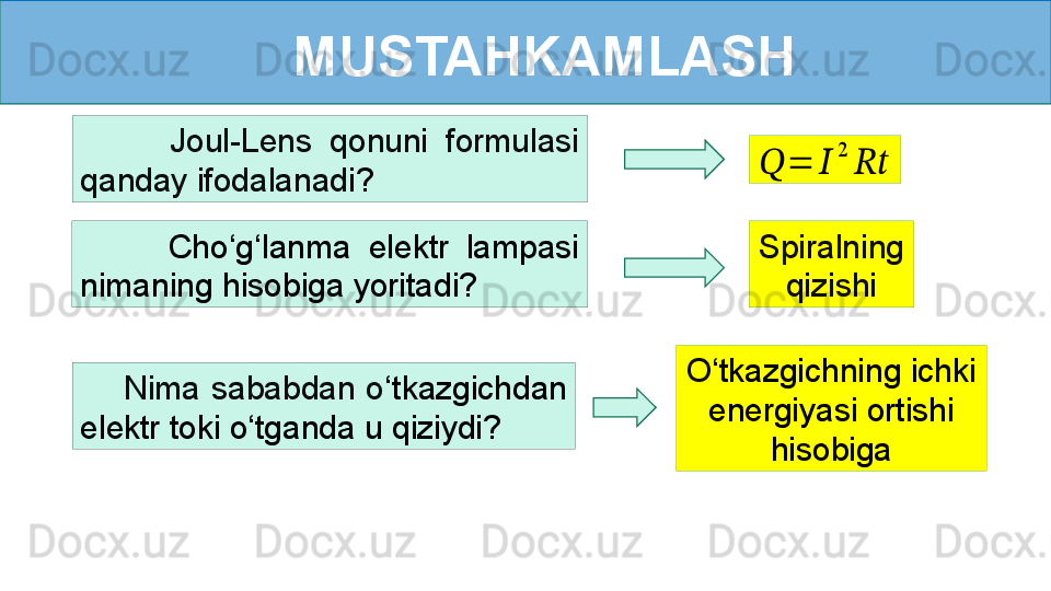 MUSTAHKAMLASH
          Cho ‘ g ‘ lanma  elektr  lampasi 
nimaning hisobiga yoritadi?           Joul-Lens  qonuni  formulasi 
qanday ifodalanadi ???????	=	??????	
2	
????????????
Spiralning 
qizishi
        Nima  sababdan  o ‘ tkazgichdan 
elektr toki o ‘ tganda u qiziydi? O ‘ tkazgichning ichki 
energiyasi ortishi 
hisobiga 