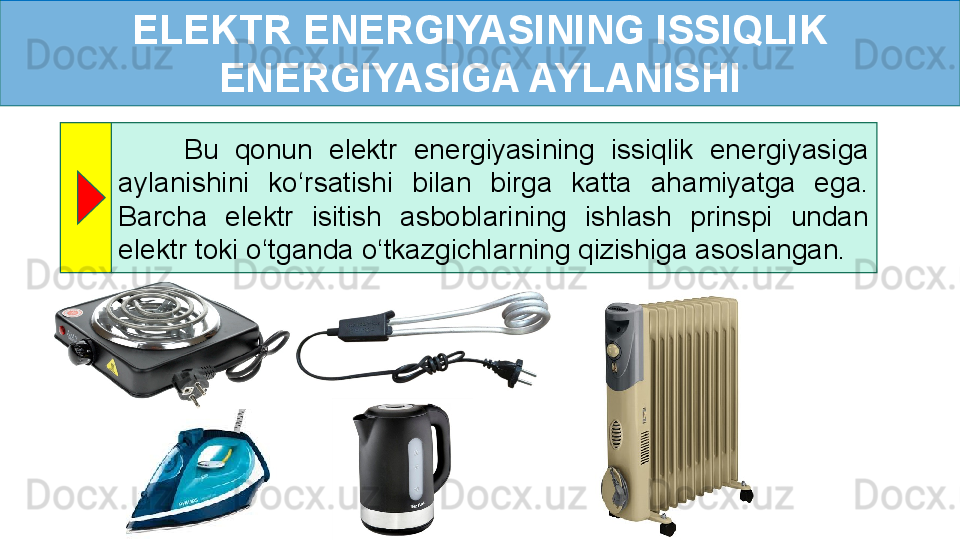 ELEKTR ENERGIYASINING ISSIQLIK 
ENERGIYASIGA AYLANISHI
        Bu  qonun  elektr  energiyasining  issiqlik  energiyasiga 
aylanishini  ko ‘ rsatishi  bilan  birga  katta  ahamiyatga  ega. 
Barcha  elektr  isitish  asboblarining  ishlash  prinspi  undan 
elektr toki o ‘ tganda o ‘ tkazgichlarning qizishiga asoslangan. 