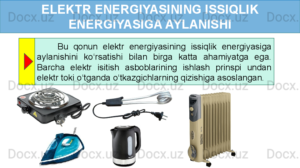 ELEKTR ENERGIYASINING ISSIQLIK 
ENERGIYASIGA AYLANISHI
        Bu  qonun  elektr  energiyasining  issiqlik  energiyasiga 
aylanishini  ko ‘ rsatishi  bilan  birga  katta  ahamiyatga  ega. 
Barcha  elektr  isitish  asboblarining  ishlash  prinspi  undan 
elektr toki o ‘ tganda o ‘ tkazgichlarning qizishiga asoslangan.