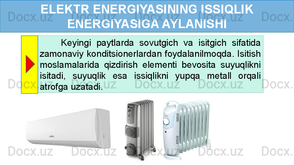 ELEKTR ENERGIYASINING ISSIQLIK 
ENERGIYASIGA AYLANISHI
        Keyingi  paytlarda  sovutgich  va  isitgich  sifatida 
zamonaviy  konditsionerlardan  foydalanilmoqda.  Isitish 
moslamalarida  qizdirish  elementi  bevosita  suyuqlikni 
isitadi,  suyuqlik  esa  issiqlikni  yupqa  metall  orqali 
atrofga uzatadi. 