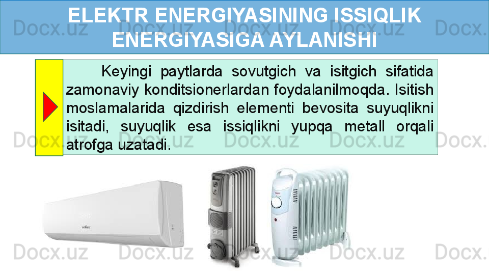 ELEKTR ENERGIYASINING ISSIQLIK 
ENERGIYASIGA AYLANISHI
        Keyingi  paytlarda  sovutgich  va  isitgich  sifatida 
zamonaviy  konditsionerlardan  foydalanilmoqda.  Isitish 
moslamalarida  qizdirish  elementi  bevosita  suyuqlikni 
isitadi,  suyuqlik  esa  issiqlikni  yupqa  metall  orqali 
atrofga uzatadi.