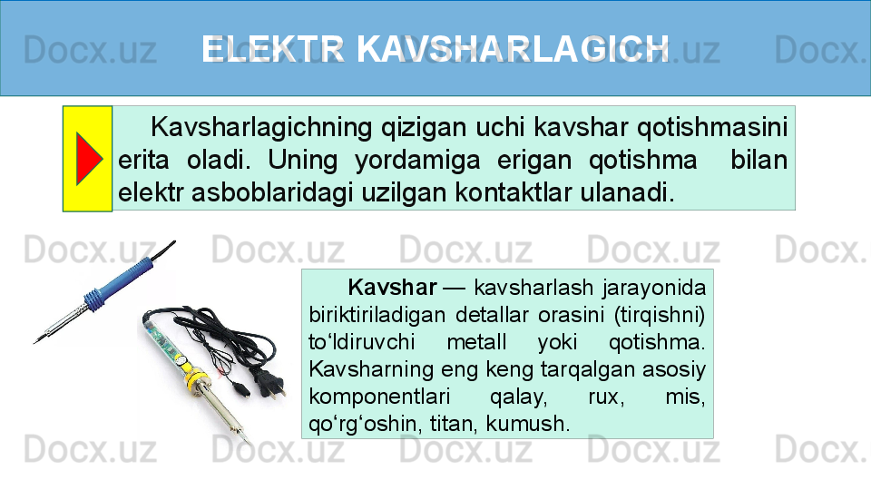 ELEKTR KAVSHARLAGICH
     Kavsharlagichning qizigan uchi kavshar qotishmasini 
erita  oladi.  Uning  yordamiga  erigan  qotishma    bilan 
elektr asboblaridagi uzilgan kontaktlar ulanadi.
          Kavshar  —  kavsharlash  jarayonida 
biriktiriladigan  detallar  orasini  (tirqishni) 
to ldiruvchi  metall  yoki  qotishma	
ʻ .  
Kavsharn ing eng keng tarqalgan asosiy 
komponentlari  qalay,  rux,  mis, 
qo rg oshin, titan, kumush.
ʻ ʻ 