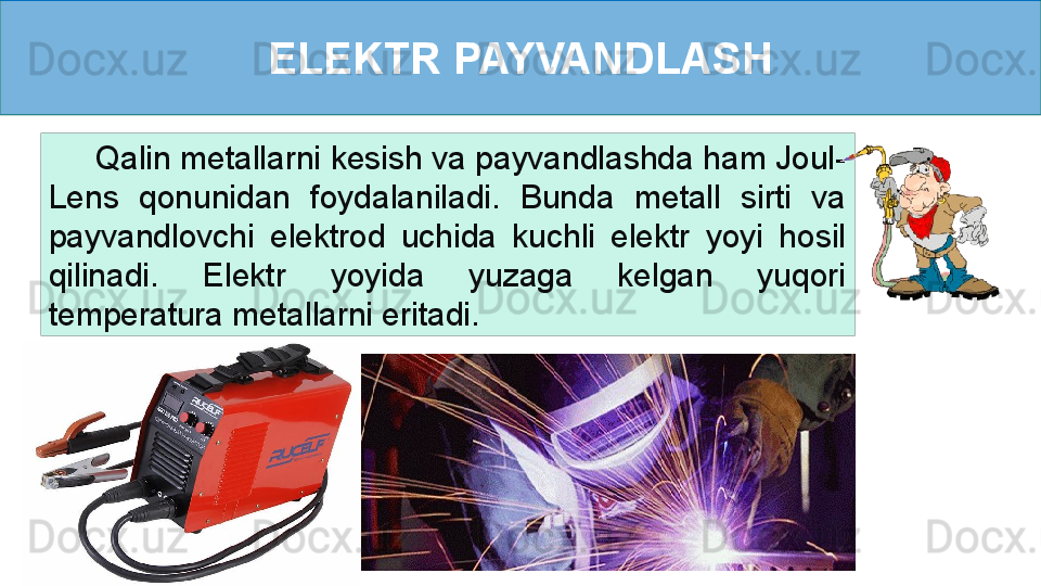 ELEKTR PAYVANDLASH
      Qalin metallarni kesish va payvandlashda ham Joul-
Lens  qonunidan  foydalaniladi.  Bunda  metall  sirti  va 
payvandlovchi  elektrod  uchida  kuchli  elektr  yoyi  hosil 
qilinadi.  Elektr  yoyida  yuzaga  kelgan  yuqori 
temperatura metallarni eritadi. 