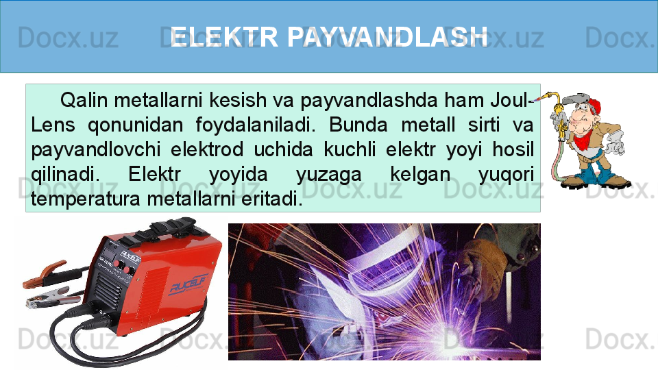 ELEKTR PAYVANDLASH
      Qalin metallarni kesish va payvandlashda ham Joul-
Lens  qonunidan  foydalaniladi.  Bunda  metall  sirti  va 
payvandlovchi  elektrod  uchida  kuchli  elektr  yoyi  hosil 
qilinadi.  Elektr  yoyida  yuzaga  kelgan  yuqori 
temperatura metallarni eritadi.