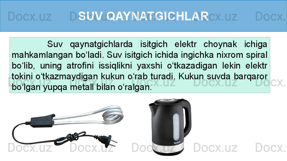 SUV QAYNATGICHLAR
          Suv  qaynatgichlarda  isitgich  elektr  choynak  ichiga 
mahkamlangan bo‘ladi. Suv isitgich ichida ingichka nixrom spiral 
bo‘lib,  uning  atrofini  issiqlikni  yaxshi  o‘tkazadigan  lekin  elektr 
tokini  o‘tkazmaydigan  kukun  o‘rab  turadi.  Kukun  suvda  barqaror 
bo‘lgan yupqa metall bilan o‘ralgan.  