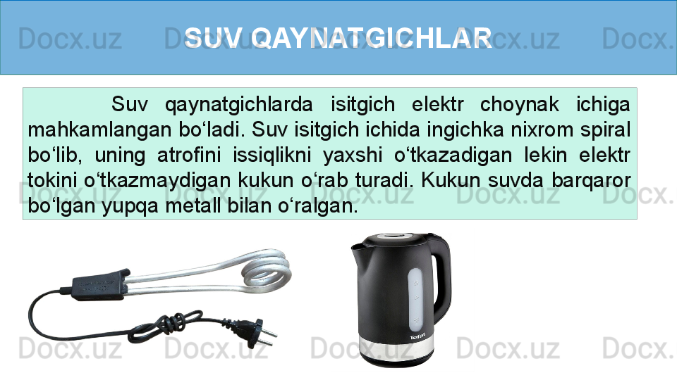 SUV QAYNATGICHLAR
          Suv  qaynatgichlarda  isitgich  elektr  choynak  ichiga 
mahkamlangan bo‘ladi. Suv isitgich ichida ingichka nixrom spiral 
bo‘lib,  uning  atrofini  issiqlikni  yaxshi  o‘tkazadigan  lekin  elektr 
tokini  o‘tkazmaydigan  kukun  o‘rab  turadi.  Kukun  suvda  barqaror 
bo‘lgan yupqa metall bilan o‘ralgan.