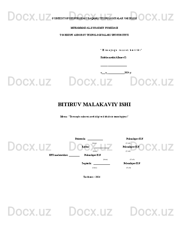 O‘ZBEKISTON RESРUBLIKASI RAQAMLI TEXNOLOGIYALAR VAZIRLIGI  
MUHAMMAD AL-XORAZMIY NOMIDAGI
TOSHKENT AXBOROT TEXNOLOGIYALARI UNIVERSITETI
“ H i m o y a g a   r u x s a t   b e r i l d i ”
Kafedra mudiri Allanov O.
______________________
«___»_______________2024 y.
BITIRUV MALAKAVIY ISHI
Mavzu:  “ Tarmoqda axborot xavfsizligi va blokchain texnologiyasi ”
   Bitiruvсhi:   _____________  Polonchiyev H.N
       
(imzo)                (f.i.sh)
  Raxbar:        ____________ Polonchiyev H.N
           (imzo)                (f.i.sh)
                                        HFX maslaxatсhisi: _________        Polonchiyev H.N
           (imzo) (f.i.sh)
   Taqrizсhi:   ______________     Polonchiyev H.N
          (imzo)                 (f.i.sh)
Toshkent – 2024 