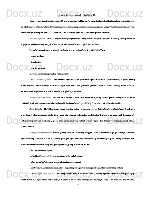 4-rasm.   Tarmoqqa qaratilgan turli tahdidlar
Tarmoqqa qaratilgan hujumlar sonini ortib borishi natijasida tashkilotlar o‘z tarmoqlarida xavfsizlikni ta’minlashda qiyinchiliklarga
duch kelishmoqda. Bundan tashqari, hujumchilarning yoki xakerlarning tarmoqqa kirishning yangidan - yangi usullaridan foydalanishlari, ular
motivlarining turlichaligi bu murakkablikni yanada oshiradi. Tarmoq hujumlari odatda quyidagicha tasniflanadi. 
Razvedka   hujumlari.   Razvedka  hujumlari  asosiy   hujumni  oson  amalga  oshirish   maqsadida  tashkilot  va  tarmoq   haqidagi  axborotni
to‘playdi va bu hujumchilarga mavjud bo‘lishi mumkin bo‘lgan zaifliklarni aniqlash imkonini beradi. 
Razvedka hujumining asosiy maqsadi quyidagi toifaga tegishli ma’lumotlarni yig‘ish hisoblanadi: 
- tarmoq haqidagi; 
- tizim haqidagi;
- tashkilot haqidagi. 
Razvedka hujumlarining quyidagi turlari mavjud: 
-   Aktiv   razvedka   hujumlari.   Aktiv   razvedka   hujumlari   asosan   portlarni   va   opera е sion   tizimni   skanerlashni   maqsad   qiladi.   Buning
uchun,   hujumchi   maxsus   dasturiy   vositalardan   foydalangan   holda,   turli   paketlarni   yuboradi.   Masalan,   maxsus   dasturiy   vosita   router   va
tarmoqlararo ekranga boruvchi barcha IP manzillarni to‘plashga yordam beradi. 
Passiv   razvedka   hujumlari.   Passiv   razvedka   hujumlari   trafik   orqali   axborotni   to‘plashga   harakat   qiladi.   Buning   uchun   hujumchi
sniffer deb nomlanuvchi dasturiy vositadan foydalanadi. Bundan tashqari, hujumchi ko‘plab vositalardan foydalanishi mumkin. 
Kirish hujumlari.  Mo‘ljaldagi tarmoq haqida yetarlicha axborot to‘planganidan so‘ng, hujumchi turli texnologiyalardan foydalangan
holda   tarmoqqa   kirishga   harakat   qiladi.  Ya’ni,   tizim   yoki   tarmoqni   boshqarishga   harakat   qiladi.   Bu   turdagi   hujumlar   kirish   hujumlari   deb
ataladi.   Bularga   ruxsatsiz   foydalanish,   qo‘pol   kuch   hujumi,   imtiyozni   orttirish,   o‘rtada   turgan   odam   hujumi   va   boshqalarni   misol   sifatida
keltirish mumkin. 
Parolga qaratilgan hujumlar.  Parolga qaratilgan hujumlar nishondagi kompyuter tizimi uchun nazoratni qo‘lga kiritish yoki ruxsatsiz
foydalanish maqsadida amalga oshiriladi. Parolga qaratilgan hujumlar maxfiy kattaliklarni o‘g‘irlashni maqsad qiladi. Buning uchun turli usul
va vositalardan foydalaniladi. Keng tarqalgan hujumlarga quyidagilar misol bo‘la oladi: 
- lug‘atga asoslangan hujum; 
- qo‘pol kuch hujumi yoki barcha variantlarni to‘liq tanlash hujumi; 
- gibrid hujum (lug‘atga va qo‘pol kuch hujumlariga asoslangan); 
- Rainbow jadvali hujumlari (oldindan hisoblangan keng tarqalgan parollarning xesh qiymatlari saqlanuvchi jadvallar). 
O‘rtada   turgan   odam   hujumi.   O‘rtada   turgan   odam   (Man   in   the   middle   attack,   MITM)   hujumida   hujumchi   o‘rnatilgan   aloqaga
suqilib   kiradi   va   aloqani   uzadi.   Bunda   nafaqat   tomonlar   o‘rtasida   almashinadigan   ma’lumotlarga,   balki,   soxta   xabarlarni   ham   yuborish
13 
