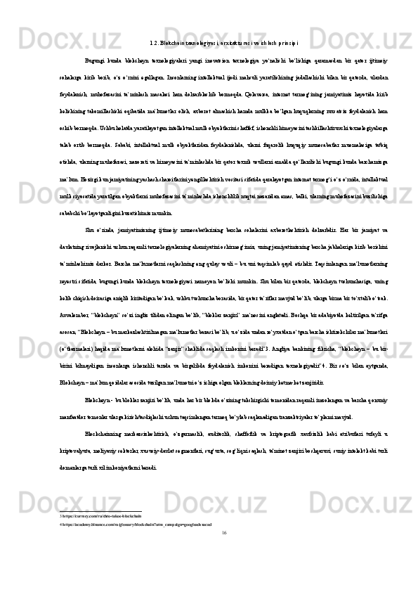 1.2. Blokchain texnologiyasi, arxitekturasi va ishlash prinsipi
Bugungi   kunda   blokcheyn   texnologiyalari   yangi   inovatsion   texnologiya   yo‘nalishi   bo‘lishiga   qaramasdan   bir   qator   ijtimoiy
sohalarga   kirib   borib,   o‘z   o‘rnini   egallagan.   Insonlarning   intellektual   ijodi   mahsuli   yaratilishining   jadallashishi   bilan   bir   qatorda,   ulardan
foydalanish,   muhofazasini   ta’minlash   masalasi   ham   dolzarblashib   bormoqda.   Qolaversa,   internet   tarmog‘ining   jamiyatimiz   hayotida   kirib
kelishining   takomillashishi   oqibatida   ma’lumotlar   olish,   axborot   almashish   hamda   mulkka   bo‘lgan   huquqlarning   ruxsatsiz   foydalanish   ham
oshib bormoqda. Ushbu holatda yaratilayotgan intellektual mulk obyektlarini shaffof, ishonchli himoyasini tashkillashtiruvchi texnologiyalarga
talab   ortib   bormoqda.   Sababi,   intellektual   mulk   obyektlaridan   foydalanishda,   ularni   fuqarolik   huquqiy   munosabatlar   muomalasiga   tatbiq
etishda, ularning muhofazasi, nazorati va himoyasini ta’minlashda bir qator texnik usullarni amalda qo‘llanilishi bugungi kunda barchamizga
ma’lum. Hozirgi kun jamiyatining yashash sharoitlarini yengillashtirish vositasi sifatida qaralayotgan internet tarmog‘i o‘z o‘rnida, intellektual
mulk siyosatida yaratilgan obyektlarni muhofazasini ta’minlashda ishonchlilik nuqtai nazaridan emas, balki, ularning muhofazasini buzilishiga
sababchi bo‘layotganligini kuzatishimiz mumkin. 
Shu   o‘rinda,   jamiyatimizning   ijtimoiy   munosabatlarining   barcha   sohalarini   axborotlashtirish   dolzarbdir.   Har   bir   jamiyat   va
davlatning rivojlanishi uchun raqamli texnologiyalarning ahamiyatini oshirmog‘imiz, uning jamiyatimizning barcha jabhalariga kirib borishini
ta’minlashimiz   darkor.   Barcha   ma’lumotlarni   saqlashning   eng   qulay   usuli   –   bu   uni   taqsimlab   qayd   etishdir.   Taqsimlangan   ma’lumotlarning
reyestri   sifatida,   bugungi   kunda   blokcheyn   texnologiyasi   namoyon   bo‘lishi   mumkin.   Shu   bilan   bir   qatorda,   blokcheyn   tushunchasiga,   uning
kelib chiqish doirasiga aniqlik kiritadigan bo‘lsak, ushbu tushuncha borasida, bir qator ta’riflar mavjud bo‘lib, ularga birma bir to‘xtalib o‘tsak.
Avvalombor,   “blokcheyn”  so‘zi   ingliz  tilidan   olingan   bo‘lib,  “bloklar  zanjiri”  ma’nosini  anglatadi.  Boshqa  bir adabiyotda keltirilgan   ta’rifga
asosan, “Blokcheyn – bu markazlashtirilmagan ma’lumotlar bazasi bo‘lib, u o‘zida undan ro‘yxatdan o‘tgan barcha ishtirokchilar ma’lumotlari
(o‘tkazmalari)   haqida   ma’lumotlarni   alohida   “zanjir”   shaklida   saqlash   imkonini   beradi” 3 .  Angliya   bankining   fikricha,   “blokcheyn   –   bu   bir-
birini   bilmaydigan   insonlarga   ishonchli   tarzda   va   birgalikda   foydalanish   imkonini   beradigan   texnologiyadir” 4 .   Bir   so‘z   bilan   aytganda,
Blokcheyn – ma’lum qoidalar asosida tuzilgan ma’lumotni o‘z ichiga olgan bloklarning doimiy ketma-ket zanjiridir. 
Blokcheyn - bu bloklar zanjiri bo‘lib, unda har bir blokda o‘zining tekshirgichi tomonidan raqamli imzolangan va barcha qonuniy
manfaatdor tomonlar ularga kirish/tasdiqlashi uchun taqsimlangan tarmoq bo‘ylab saqlanadigan tranzaktsiyalar to‘plami mavjud.
Blockchainning   markazsizlashtirish,   o‘zgarmaslik,   auditorlik,   shaffoflik   va   kriptografik   xavfsizlik   kabi   atributlari   tufayli   u
kriptovalyuta, moliyaviy sektorlar, xususiy-davlat segmentlari, sug‘urta, sog‘liqni saqlash, ta'minot zanjiri boshqaruvi, suniy intelekt kabi turli
domenlarga turli xil imkoniyatlarni beradi.
3  https://currecy.com/ru/chto-takoe-blockchain
4  https://academy.binance.com/ru/glossary/blockchain?utm_campaign=googleadsxacad
16 
