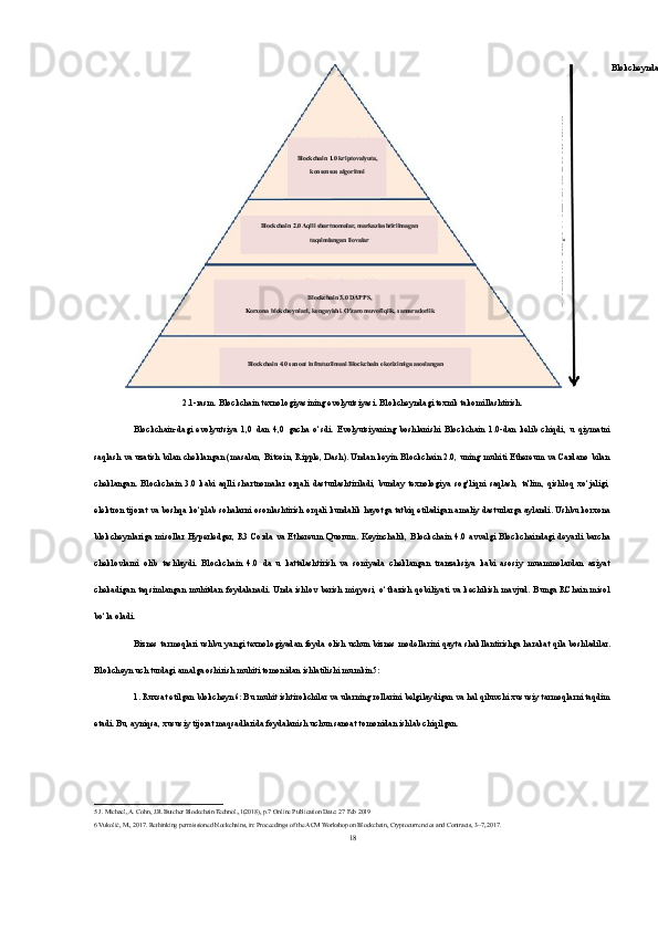 2.1-rasm. Blockchain texnologiyasining evolyutsiyasi. Blokcheyndagi texnik takomillashtirish.
Blockchain-dagi   evolyutsiya   1,0   dan   4,0   gacha   o‘sdi.   Evolyutsiyaning   boshlanishi   Blockchain   1.0-dan   kelib   chiqdi,   u   qiymatni
saqlash va uzatish bilan cheklangan (masalan, Bitcoin, Ripple, Dash). Undan keyin Blockchain 2.0, uning muhiti Ethereum va Cardano bilan
cheklangan.   Blockchain   3.0   kabi   aqlli   shartnomalar   orqali   dasturlashtiriladi,   bunday   texnologiya   sog‘liqni   saqlash,   ta'lim,   qishloq   xo‘jaligi,
elektron tijorat va boshqa ko‘plab sohalarni osonlashtirish orqali kundalik hayotga tatbiq etiladigan amaliy dasturlarga aylandi. Ushbu korxona
blokcheynlariga   misollar  Hyperledger,   R3   Corda   va   Ethereum  Quorum.  Keyinchalik,   Blockchain   4.0   avvalgi   Blockchaindagi   deyarli   barcha
cheklovlarni   olib   tashlaydi.   Blockchain   4.0   da   u   kattalashtirish   va   soniyada   cheklangan   tranzaksiya   kabi   asosiy   muammolardan   aziyat
chekadigan  taqsimlangan  muhitdan foydalanadi.  Unda ishlov  berish  miqyosi, o‘tkazish  qobiliyati  va kechikish  mavjud. Bunga RChain misol
bo‘la oladi.
Biznes tarmoqlari ushbu yangi texnologiyadan foyda olish uchun biznes modellarini qayta shakllantirishga harakat qila boshladilar.
Blokcheyn uch turdagi amalga oshirish muhiti tomonidan ishlatilishi mumkin 5 :
1. Ruxsat etilgan blokcheyn 6 : Bu muhit ishtirokchilar va ularning rollarini belgilaydigan va hal qiluvchi xususiy tarmoqlarni taqdim
etadi. Bu, ayniqsa, xususiy tijorat maqsadlarida foydalanish uchun sanoat tomonidan ishlab chiqilgan.
5  J. Michael, A. Cohn, J.R.Butcher Blockchain Technol.,1(2018), p.7  
Online Publication Date: 27 Feb 2019
6  Vukolić, M., 2017. Rethinking permissioned blockchains, in: Proceedings of the ACM Workshop on Blockchain, Cryptocurrencies and Contracts, 3–7, 2017.
18Blockchain 1.0 kriptovalyuta,
konsensus algoritmi Blokcheyndagi texnik takomillashtirish
Blockchain 2.0 Aqlli shartnomalar, markazlashtirilmagan
taqsimlangan ilovalar
Blockchain 3.0 DAPPS,
Korxona blokcheynlari, kengayishi. O'zaro muvofiqlik, samaradorlik
Blockchain 4.0 sanoat infratuzilmasi Blockchain ekotizimiga asoslangan 
