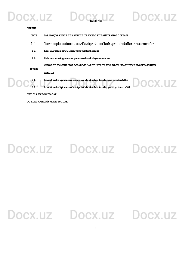 Mundarija:
KIRISH
I BOB TARMOQDA AXBOROT XAVFSIZLIGI VA BLOKCHAIN TEXNOLOGIYASI 
1.1. Tarmoqda axborot xavfsizligi da bo‘ladigan tahdidlar, muammolar
1.2. Blokchain texnologiyasi, arxitekturasi va ishlash prinsipi
1.3. Blokchain texnologiyasida mavjud axborot xavfsizligi muammolari
I I  BOB AXBOROT   XAVFSIZLIGI   MUAMMOLARINI   YECHISHDA   BLOKCHAIN   TEXNOLOGIYASINING
TAHLILI
2.1. Axborot xavfsizligi muammolarini yechishda blokchain texnologiyasi vositalari tahlili
2.2. Axborot xavfsizligi muammolarini yechishda blokchain texnologiyasi algoritmlari tahlili
XULOSA VA TAVSIYALAR 
FOYDALANILGAN ADABIYOTLAR
2 