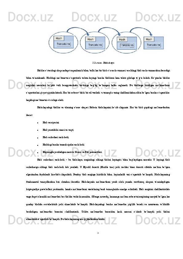 2.3-rasm.  Blokcheyn
Bloklar o‘rtasidagi aloqa nafaqat raqamlanish bilan, balki har bir blok o‘z xesh-summasi va oldingi blok xesh-summasidan iboratligi
bilan   ta‘minlanadi.   Blokdagi   ma‘lumotni   o‘zgartirish   uchun   keyingi   barcha   bloklarni   ham   tahrir   qilishga   to‘g‘ri   keladi.   Ko‘pincha   bloklar
zanjirlari   nusxalari   ko‘plab   turli   kompyuterlarda   bir-biriga   bog‘liq   bo‘lmagan   holda   saqlanadi.   Bu   bloklarga   kiritilgan   ma‘lumotlarni
o‘zgartirishni g‘oyat qiyinlashtiradi. Har bir axborot bloki bir xil tuziladi: u tarmoqda uning shakllanishidan oldin bo‘lgan barcha o‘zgarishlar
haqidagi ma‘lumotni o‘z ichiga oladi.
Blokcheyndagi   bloklar   va   ularning   o‘zaro   aloqasi   Bitkoin   blokcheynini   ko‘rib   chiqamiz.   Har   bir   blok   quyidagi   ma‘lumotlardan
iborat: 
 Blok versiyasini; 
 Blok yaratilishi sanasi va vaqti; 
 Blok sarlavhasi xesh-kodi; 
 Blokdagi barcha tranzaksiyalar xesh-kodi; 
 Mayningda yoziladigan maxsus Nonce va Bits parametrlari. 
Blok   sarlavhasi   xesh-kodi   –   bu   blokcheyn   zanjiridagi   oldingi   blokni   keyingisi   bilan   bog‘laydigan   narsadir.   U   keyingi   blok
sarlavhasiga   oldingi   blok   xesh-kodi   deb   yoziladi.   U   Myorkl   daraxti   (Merkle   tree)   yoki   xeshlar   binar   daraxti   sifatida   ma‘lum   bo‘lgan
algoritmdan   foydalanib   hisoblab   chiqariladi.   Bunday   blok   zanjirga   kiritilishi   bilan,   keyinchalik   uni   o‘zgartirib   bo‘lmaydi.   Blokcheynning
fundamental   tamoyillaridan   biri   shundan   iboratdir.   Blokcheynda   ma‘lumotlarni   yozib   olish   yanada   xavfsizroq   aloqani   ta‘minlaydigan
kriptografiya   protokollari   yordamida,   hamda   ma‘lumotlarni   uzatishning   bank   tarmoqlarida   amalga   oshiriladi.   Blok   zanjirini   shakllantirishda
unga faqat ishonchli ma‘lumotlari bor bloklar tushishi mumkin. SHunga muvofiq, hammaga ma‘lum axborotni zanjirning mavjud bo‘lgan har
qanday   blokida   soxtalashtirib   yoki   almashtirib   bo‘lmaydi.   Blokcheyndagi   barcha   ma‘lumotlar   yig‘ilib   boradi   va   muntazam   to‘ldirilib
boriladigan   ma‘lumotlar   bazasini   shakllantiradi.   Ushbu   ma‘lumotlar   bazasidan   hech   narsani   o‘chirib   bo‘lmaydi   yoki   blokni
almashtirib/o‘zgartirib bo‘lmaydi. Bu blokcheynning asosiy jihatlaridan biridir.
21 