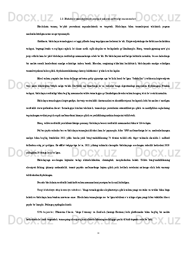 1.3. Blokchain texnologiyasida mavjud axborot xavfsizligi muammolari
Blockchain   tarmoq   bo‘ylab   yozuvlarni   raqamlashtiradi   va   tarqatadi.   Blokcheyn   bilan   tranzaksiyani   tekshirish   yagona
markazlashtirilgan muassasaga tayanmaydi. 
Shubhasiz, blokcheyn texnologiyasi so‘nggi yillarda keng tarqalgan moslashuvni ko‘rdi. Kriptovalyutalarga dastlabki moslashishdan
tashqari,   bugungi  kunda   u  sog‘liqni   saqlash,  ko‘chmas  mulk,  aqlli   aloqalar   va  boshqalarda  qo‘llanilmoqda.  Biroq,  texnologiyaning   noto‘g‘ri
joriy etilishi ham ko‘plab blokcheyn xavfsizligi muammolariga sabab bo‘ldi. Bu blokcheynni zaif holga keltirishi mumkin, bu esa hakerlarga
bir   nechta   zararli   harakatlarni   amalga   oshirishga   imkon   beradi.   Masalan,   zanjirning   ishlashini   kechiktirish,   blokcheynda   amalga   oshirilgan
tranzaktsiyalarni bekor qilish, foydalanuvchilarning shaxsiy kalitlarini o‘g‘irlash va boshqalar.
Misol uchun, yaqinda har doim dollarga nisbatan qat'iy qiymatga ega bo‘lishi kerak bo‘lgan "Safedollar" (stablecoin kriptovalyuta
turi)   narxi   kiberhujum   tufayli   nolga   tushdi.   Dastlabki   ma’lumotlarga   ko‘ra,   xakerlar   tanga   algoritmidagi   nuqsondan   foydalangan.   Bundan
tashqari, blokcheyn xavfsizligi bilan bog‘liq muammolar ushbu texnologiya qo‘llaniladigan ilovalar uchun kengroq ta'sir ko‘rsatishi mumkin.
Blokcheyn texnologiyasi kriptografiya, dasturiy vositachilik shartnomalari va identifikatsiyani boshqarish kabi bir nechta o‘rnatilgan
xavfsizlik   xususiyatlaridan   iborat.  Texnologiya   kirishni   tekshirish,   tranzaksiya   yozuvlarini   autentifikatsiya   qilish   va   maxfiylikni   saqlashning
taqsimlangan usulini yoqish orqali ma'lumotlarni himoya qilish va yaxlitlikning muhim darajasini taklif etadi.
Biroq, ushbu xavfsizlik yaxshilanishlariga qaramay, blokcheyn bozori xavfsizlik muammolari bilan to‘lib-toshgan.
Pul bor joyda xakerlar bor va blokcheyn tarmoqlari ikkalasi ham ko‘paymoqda. Atlas VPN ma'lumotlariga ko‘ra, markazlashmagan
moliya   bilan   bog‘liq   buzilishlar   2021   yilda   barcha   yirik   buzg‘unchiliklarning   76   foizini   tashkil   etdi,   faqat   uchinchi   chorakda   1   milliard
dollardan   ortiq   yo‘qotilgan.   SlowMist   tadqiqotiga   ko‘ra,   2021   yilning   uchinchi   choragida   blokcheynga   asoslangan   xakerlik   hodisalari   2020
yildagidan 20 foizga ko‘p bo‘lgan.
Blokcheynga   asoslangan   hujumlar   tashqi   ishtirokchilardan,   shuningdek,   insayderlardan   keladi.   Ushbu   buzg‘unchiliklarning
aksariyati   fishing,   ijtimoiy   muhandislik,   tranzit   paytida   ma'lumotlarga   hujum   qilish   yoki   kodlash   xatolarini   nishonga   olish   kabi   umumiy
taktikalardan foydalangan.
Bu erda blockchain xavfsizlik landshafti uchun muammolarni yaratgan besh omil keltirilgan.
Yangi blokcheyn ekspluatatsiya taktikasi.   Yangi texnologiyalar ekspluatatsiya qilish uchun yangi vositalar va usullar bilan birga
keladi va blokcheyn ham bundan mustasno emas. Blockchain tarmoqlariga xos bo‘lgan taktikani o‘z ichiga olgan yangi kiber tahdidlar klassi
paydo bo‘lmoqda. Bularga quyidagilar kiradi:
51%   hujumlar ,   Ethereum   Classic,   Verge   Currency   va   ZenCash   (hozirgi   Horizen)   kabi   platformalar   bilan   bog‘liq   bir   nechta
hodisalarda ko‘rinib turganidek, tarmoqning aksariyat qismi ishtirokchilarning ozchiligiga qarshi til biriktirganda sodir bo‘ladi.
24 