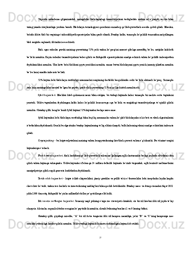 Yuqorida   muhokama   qilganimizdek,   maingchilar   blokcheyndagi   tranzaktsiyalarni   tasdiqlashda   muhim   rol   o‘ynaydi   va   shu   bilan
uning   yanada   rivojlanishiga   yordam   beradi.   Blokcheyn   texnologiyasi   qarorlarni   ommabop   qo‘llab-quvvatlash   asosida   qabul   qiladi.   Masalan,
ba'zida ikkita blok bir vaqtning o‘zida ziddiyatli operatsiyalar bilan qazib olinadi. Bunday holda, tarmoqda ko‘pchilik tomonidan ma'qullangan
blok zanjirda saqlanadi, ikkinchisi esa eskiradi.
Endi,   agar   xakerlar   guruhi   maining   quvvatining   51%   yoki   undan   ko‘prog‘ini   nazorat   qilishga  muvaffaq   bo‘lsa,   natijalar   halokatli
bo‘lishi   mumkin. Keyin  xakerlar  tranzaktsiyalarni   bekor qilish va firibgarlik  operatsiyalarini   amalga  oshirish  uchun   ko‘pchilik  imkoniyatdan
foydalanishlari mumkin. Ular hatto ba'zi bloklarni qayta yozishlari mumkin, ammo butun blokcheynni qayta yozish (nazariy jihatdan mumkin
bo‘lsa ham) amalda imkonsiz bo‘ladi.
51%   hujum   kabi   blokcheyn   xavfsizligi   muammolari   zanjirning   dastlabki   bosqichlarida   sodir   bo‘lishi   ehtimoli   ko‘proq.  Tarmoqda
juda kam mainingchilar mavjud bo‘lgan bir paytda, qazib olish quvvatining 51% ni qo‘lga kiritish mumkin edi.
Sybil   hujumlari.   Mashhur   kitob   qahramoni   nomi   bilan   atalgan,   bu   turdagi   hujumda   haker   tarmoqda   bir   nechta   soxta   tugunlarni
yaratadi.   Ushbu   tugunlardan   foydalangan   holda   haker   ko‘pchilik   konsensusga   ega   bo‘lishi   va   zanjirdagi   tranzaktsiyalarga   to‘sqinlik   qilishi
mumkin. Shunday qilib, keng ko‘lamli Sybil hujumi 51% hujumdan boshqa narsa emas.
Sybil hujumlari kabi blokcheyn xavfsizligi bilan bog‘liq muammolar uchun ko‘plab blokcheynlar ish isboti va ulush algoritmlarini
isbotlashdan foydalanadi. Garchi bu algoritmlar bunday hujumlarning to‘liq oldini olmaydi, balki hakerning ularni amalga oshirishini imkonsiz
qiladi.
Cryptojacking   - bu kriptovalyutalarni maining  uchun kompyuterlarning  hisoblash  quvvati uchun o‘g‘irlanishi. Bu  ta'minot zanjiri
hujumlariga o‘xshash. 
Flash kredit hujumlari , flesh kreditlarni qo‘llab-quvvatlash uchun mo‘ljallangan aqlli shartnomalar boshqa joylarda aktivlarni sifon
qilish uchun hujumga uchraganda. Ushbu hujumlar xToken-ga 24 million dollarlik hujumda ko‘rinib turganidek, aqlli kontrakt ma'lumotlarini
manipulyatsiya qilish orqali garovsiz kreditlardan foydalanadi.
Tortib  olish  hujumlari   - kripto   ishlab   chiquvchilari,  jinoiy   guruhlar  va  pullik  ta'sir  o‘tkazuvchilar  kabi   insayderlar  loyiha  haqida
shov-shuv ko‘tarib, undan voz kechish va investorlarning mablag‘lari bilan qochib ketishlaridir. Bunday nasos va dump sxemalari faqat 2021
yilda 1300 dan ortiq firibgarlik bo‘yicha milliardlab dollar yo‘qotishlarga olib keldi.
Ikki   marta   sarflangan  hujumlar.   Jismoniy   naqd  pulning  o‘ziga  xos  xususiyati   shundaki,  siz  bir  xil  hisobni  ikki  xil  joyda  to‘lay
olmaysiz. Aksincha, raqamli aktivlar osongina ko‘paytirilishi mumkin, chunki bularning barchasi 1 va 0 larning bitlari.
Shunday   qilib,   quyidagi   misolda,   “A”   bir   xil  Astra   tangasini   ikki   xil   hamyon   manziliga,   ya'ni   “B”   va   “C”ning   hamyoniga   mos
ravishda yuborishga harakat qilishi mumkin. Ushbu turdagi hujum ikki marta sarflanadigan hujum deb ataladi.
25 